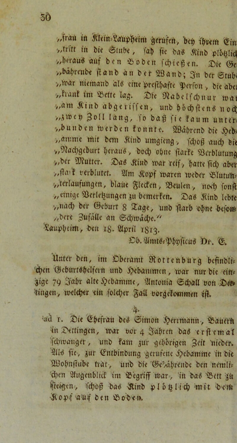 3Ö „frart in ^ftm»Sa‘u^yl^<int gtrüftft, '(5m tu bic 6m(j<, fab ffc tag .tinb pIMjlic| >,l)frau« tiuf bcn tBobcn fdjicßfn. a^k (Sr „bäbmibe flanb an bei- flöanb; 3n b^r ©tub( ■„niar niemanb dl« eine prcflbafte ^erfon , bie abei /,haiit im üBefte lag-. Jite 9iabclfd)nur mai >,ani Äinb abgeviffen, unb b&cbftenö nod; ^ I Jang, f o b a 0 | i e f a u ni u n t e r= '„bunben tverben fonnte. Ößtibrenb bie Äeb* „amme mit bem ^inb umgieng, fd;og and; bie v,9lad)gcbnrt beraik, bod? ohne ftarfe ^crblütung '/,ber SDiutten Ä’inb mar reif , batte jtd) aber rerblutet. 2im Äopf marert meber ißiutuTtJ /„terlaufungen, blaue glecfen , ISeulen , inN-f) fon^ „einige Verlegungen ;ju bemerfen. 25aö ^inb lebt« •„nad) ber ©eburt 8 2^age, unb ftarb ohne befoni „bere Bä)wäd)t/' 'Sauv'btim, b«n i8. Sipril 1813. Db.3initö»^'b»)ficuö Dr. Unter ben, im Öberamt Ottenburg bcftublii eben ©cburt^belfern unb ^tebanimen, mar nur bie ‘ein# 3ige 79 5«br alte j?cbamme, Slntonia ©d>all non ^tingen, melc^er «in fol«ber gotl oorgefommen iff. 'Ud r. i)ie ©befrau be^ ©imoii j?errriiahn> ^auttft «naNttingen, mar bor 4 ^abren baö erjl emat ifdimanger, unb fam ^ur gehörigen ^at nieber, 4llld fie> jur <5ntbinbung gerufene Hebamme iti bie Ößobnfttibe hat, unb bie '©«^/dbrenbe ben hemlf# eben Stugenbiief im Vegtiff marv 'in ba^ Veft p ifieigen', febbß ba^ -Äinb pl belieb wit 'Si 0pif a-Uif b e n ob« t>.
