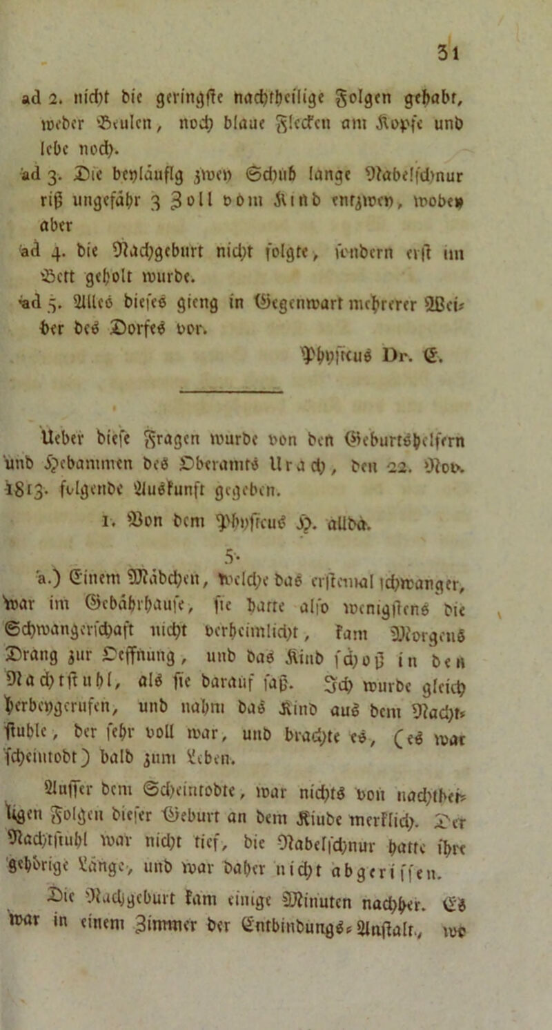 ad 2. nid)t bie germt^ffe nac^f^jciligt golgcn gtbabf, rc^bcr '5<ulcn, noch blaue ÄDpfc unb lebe 11 od). ad 3. Die beiläufig jiuei) 6d)iib lange 9kbe!fd)nur riß ungefähr 3 3 >^11 t>bui iunb enr^njen» mobe» aber ad 4. bie 5nad;geburt nid;t folgte , iViibern erd im ißett geholt lourbe. ad 5. 211U6 biefeö gieng in l^egenroart mehrerer 2ßeü ber bci^ Dorfes oor. ^hblKuö Dr. €. lieber biefe S^asjen mürbe t>on ben Qieburtöhelfern unb 5?ebammen beO Dberamtö Urad;, beu 22. OIoi\ 1^13. folgenbe 'iluöfunft gegeben. I. föon bem ^>bi)jTcu<? Sp. allbd. 5'- ä.) (Einem 9JJäbd;en, trH’ldjebao erllemal icbrcanger, 'mar im ©ebährhaufe, fie batte alfo mcnigilene bie ^ ©d)mangcrfd)aft nicht oerheimlidK, fam iOiorgenö Drang jiir Deffnimg, unb baö Äiab fd;oO in ben 9Iad)tftuhI, al6 fie baratif faß. 5eh mürbe gleich herbei^gerufen, unb nahm baö .Äinb auö bem 9?ad)t* ßuhle, ber fehr uoU mar, unb brachte tö, (ed mat fcheiutobt) halb jmn Heben. 2lu|Ter bem ©d)eintobte, mar nichts uoii nad^tbei? ttgen j^oigen biefer ©eburt an bem jSiube merflid?. Der 9lad)truihl mav nidjt tief, bie Olabelfd^nur hatte ihre Sehbrige Hänge-, unb mar baher nicht abgeriffen. Die Oluchgcburt fdm einige CTOinuten nachher. vE8 nxtr in einem 3imtner ber Öntbinbung^«=2lajlalr., mt«