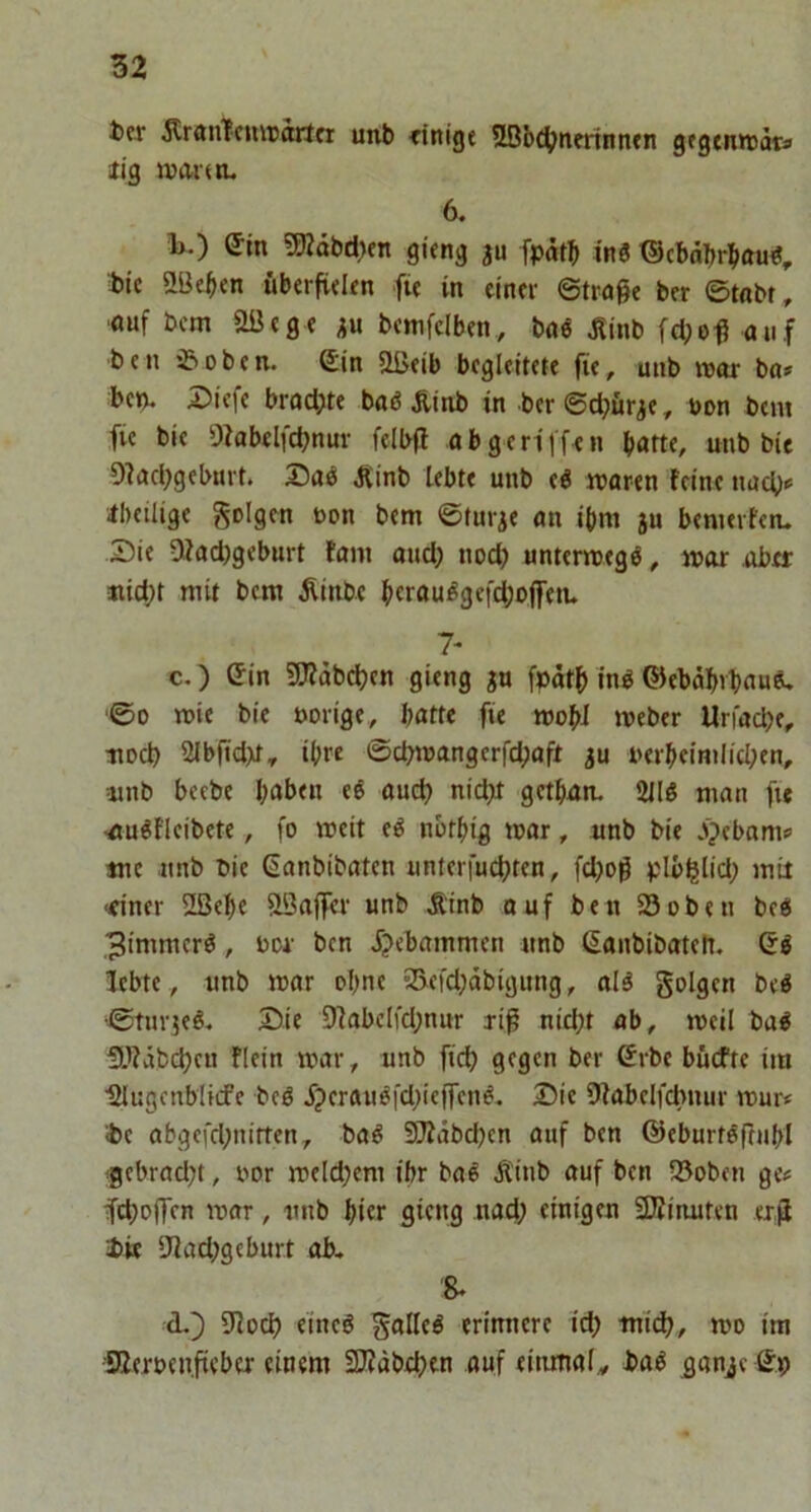 ter ÄranTcunjortfi unb dttige 5Bbc^?tm-tnntn gegcnredta iig ivantL 6. i>.) Sin 5Rdbd)ftt gi«ng ju fpdtb ini ®cbdbrbau«, t»ic ÖBeben überfidin fu in einer ©trage ber ©tobt , ouf bcm aöege ^n bcmfclben, boe ^linb fd;og auf b e n 0 b e n. Sin ößeib begleitete fie, unb war bo* bet). J5icfe brodJte boß Äinb in ber©d;ür,je, non bem fie bie 9?obelfcbnur fe(b(l obgcriifen batte, unb bie 9?ad;geburt. Daß iUnb lebte unb eß waren feine nucb«= Ibeilige folgen non bem ©turje an ibm ju benierfen. Die Ofad)geburt tarn aud) nod? unterwegß, war über «id;t mit bem Äinbc btraußgefd;ojfen. 7* c, ) Sin ÜJfdbdjen gieng ju fpätg inß ©ebdbrbauß. ©0 wie bie »orige, batte fie wobi Weber Urfocbe, ttocb 2Jbfid>t, ihre @cbwangerfd;aft ju »erbeimlicben, =unb becbe haben eß aucg nid>t gctban. 2llß man fte ■außficibete, fo weit eß nbtbig war, unb bie jpebams mc unb bie Sanbibaten unterfucbten, fd)og plb^lid; mir ■einer 2ßebe SQaffer unb Ä'tnb ouf ben 23oben beß 3tmmcrß, »or ben f?ebammcn unb Sanbibatett. Sß lebte , unb war ohne 23efd;dbigung, alß golgen beß ©turjeß. Die 9fabc(fd;nur rig nicht ab, weil baß Stfäbcheu flein war, unb fid? gegen ber Srbe budfte im IMugenblicfe beß f?eraußfd;ieg‘enß- Die 9fabelfcbnur wur< ibe abgefd;nitten, baß STfabegen auf ben ©eburtßftnbl f ebrad;t, oor weld;em ibr baß Älub auf ben 25oben ge# fchog'rn war, unb hier 9tc«9 «ad; einigen Spinnten erg 1)K 5JJad;geburt ab. 8. d. ]) 9?och e'ineß ^alleß erinnere ich tnid;, wo im SZeroengeber einem Stäbchen auf eitunaf, baß ^anje Sb