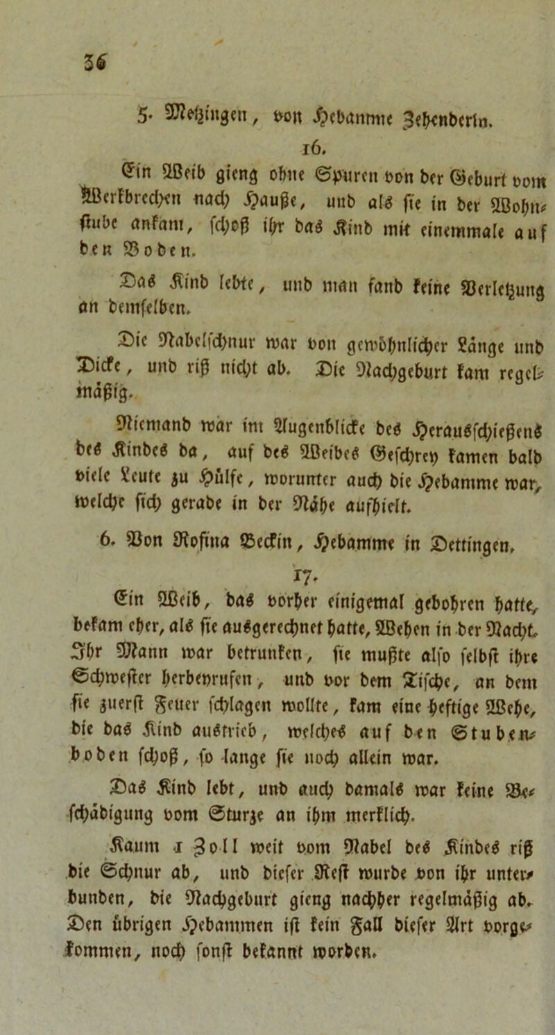 3Ö 5« SWrtjingeiT, t«n ^cbanmie ^«jKnbcrln. i6. ^tn Oßfib gieng of>ite ©Viircn eon bfr ©fburt »om *!ßcrFbrcd><n nad; ipaußc, mib a[^ fü in ber UBob»^ 0«be anffim, fd;e^ ibr b«ö J?inb mk «in<ramale auf beR S50beR. Daö Äinb kbfc, unb man fanb feine «öerle^ung öR bemfelbeu. Die S'frtbelfdjnm- war Don gcw6bRlict)er Sange unb Dicfe, unb riß nid;t ab. Die 9fad;geburt fam reget mäßig., 9iicnianb war im Siugenblicfe be« .^erau6fd;ießen« be« Jlinbe« ba, auf be« aßeibe« ©efcbreij famen balb Diele Scute ju .^ulfe, worunter auct) bie .^ebamme war, weldje fid; gcrabe in ber 9fäbe aufbielt. 6. a3on fRoßna ffieefin, .^ebamme in Dettingen, ry. (5in 5ßeib, ba« Dorber einigemal gebobren bnfte, befam eher, al« fte au«gered)nk batte, Sßeben in ber Oiad^t Sbr 59?ann war betrunfen, fte mußte alfo felbß ihre ©cbweßer b«rbenrufen, unb Dor bem Xifebe, an bem fie guerß ^euer fcblagcn wollte, fara eine btftige 2ßebe, bie ba« ^linb au«trieb, we(d)e« auf ben Stuben# hoben fd)oß, fo -lange fte uoeb allein war. Da« Äinb lebt, unb auclj bamal« war feine SSe# febäbigung Dom Sturze an ibnt merflicb- •Kaum I 3oll weit Dom 9fabel be« .Rinbe« riß bie ©ebnur ab, unb biefer SKeß würbe Don t'br unter# bunben, bie 9facbgebttrt gieng nac^ber regelmäßig ab. Den übrigen jjebammen iß fein gaH biefer Slrt Dorge# fomnten, noch fonß befannt warben.