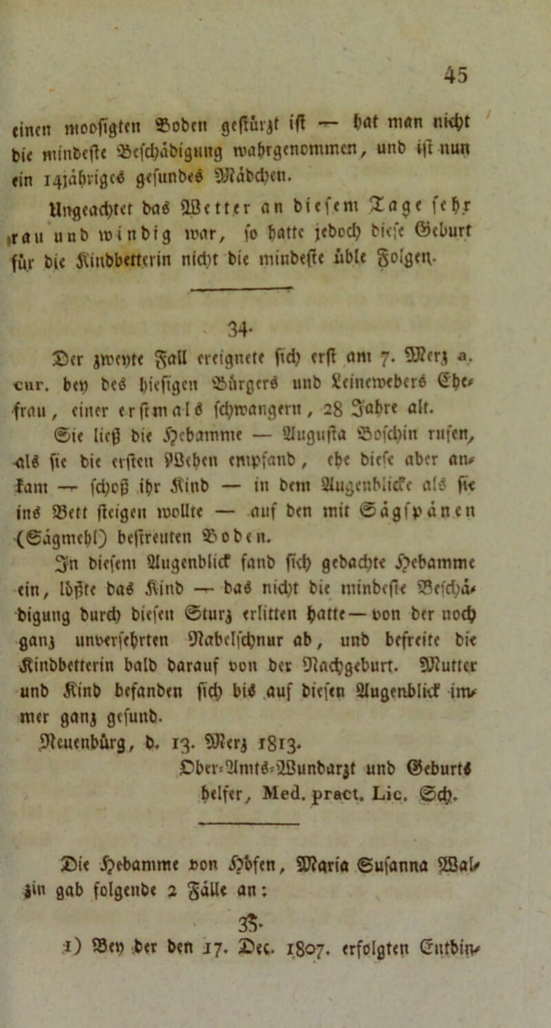 titun nioojtgtcn «oben gt|!injt i(t — bat m«n nk^t ‘ bi< winbcflt iacfd^äbigmig wabrgtnommtn, unb ift nun fin i4iä^vigc^ gefunbee «yidbdjcn. Ut>g«ad)t<t bnö aßetttr an bieftm Za^t f<^r irau unb winbig mar, fo batte jeboeb biefe ©eburt für bi« j^inbbetterin nid)t bi« minb«(f« übl« goißtu- 34- ®«r jm«i)t« ^aU «veignet« fid) «r(l am 7. aß«r^ a, cur. b«t) bcö bieftgen 'iu'irgtrö unb ßeinemtberö S’bc# frau, ftner «rfrmalö fd;n?angfrn, 28 Sobr* flk* ©i« ließ bi« 5p«bainm« — 2Iugu|fa öofd)in rufen^ •al« fie bi« «v<t«n 9ö«b<n «mpfanb, «b« bi«f« aber an# fam -r- fdjoß ibr Äinb — in bem SMugenblicf« alö fi< inö a3«tt (feigen mollt« — auf b«n mit ©ägfvünen •(©tigmebO befireuttn '^'oben. 3n biefem Slugenblicf fanb (t«b gebadet« Hebamme «in, lb(5t« bai Äinb baö nid)t bi« minbeft« a3«fd;ö# bigung burd) bitfen ©turj «rlitt«n b<idf—»on b«r noch gani unwrffbrten 9fab«lftbnur ab, unb bffr«it« bi« iÄinbb«tt«rin halb barauf uon bet 9facbg«burt. ajfutuc unb Äinb befanben fiel) bii .auf bi«f«n 3lugenbli<f inu m«r ganj gefunb. ßleuenbürg, b. 13. 9J?«rj 1813. £!ber»2lmtöjaßunbarit unb ©eburti b«lf«r, Med. pract. Lic. ©cl). Di« ^>ebamme »on i>bf«n, 5Wgri« ©ufanna fiBaU iin gab folg«nb« 2 an; 35. •i) ®«j) b«r ben 17. D«c. 1807. «rfoIgt«n Gntbitv
