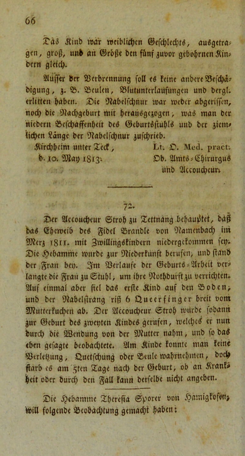 ^inb war tt>tiblid)cn , öuögttra? g<n, groß, unb an ®r£>ß« ben fünf juoor gebo^rnrn Äin# brrn gUic^>. 2lufler Btr 23erbi*cmtung foü fö feine nnbere S3efd)ä5’ bigung, 3. SBeulen, 25(iitunterlaufungen unb bergt; erlitten babeii. Sie 9fabelfd;nur soar webcr obgeriffen, nod) bie 9kd>geburt mit bttau^gejogen, man bec ntebern ‘Sefdjaffenbeit beö ©eburtöftubl^ unb bcr 5icm# liieren ?änge ber 9fabelfdjnur jufcbrieb. ^frd)bcini unter Secf, Lt. r. Med. pract; b. la SBar) i8i3'- S^b. 3lmtöjßbiturgui unb 2Iccoud)eur; 72- Ser SIccoucbeur ©trobiu Settnang behauptet, bgß bni Gbetueib beö gibef SBrnnble »on Ofamenbad; im 9)fer3 t8ii. mit 3milling^tinbern niebergcfommen feij; Sie .^ebamme mürbe 3ur 9fieberfunft berufen, unb ftanb ber gntn be»>, ^m fßerlaufe ber @eburtös2Irbeit oer:» langte bie grau ju ©tubl, um ihre 9fotbburft ju oerrid)ten» 2luf einmal aber fiel baö erfle Äinb auf ben 25oben; unb ber Dfabelflrang riß 6 Queeffinger breit 00m 9}?utterfucben ab. Ser Slccoucbeur ©trob miirbe fobantt jur ©eburt beö jme^ten Äinbe^ gerufen, melcbc^ er nun burd) bie ööenbung oon ber SJiutter nahm, unb 10 ba5 eben gefügte beobachtete. 2lm .Kinbe tonnte man feine SJerle^ung, Quetfchung ober 25eule mabrnebmen, boc^ ffarb tß am'^ten 2!age nad) ber ©eburt, ob an Äranfi feeit ober burd) ben gall tanri berfelbe nid)t angeben. Sie .^»ebamme übcreffa ©porer üon Äamigfofw> teiH folgenbe Beobachtung gemad)i b(*ben;