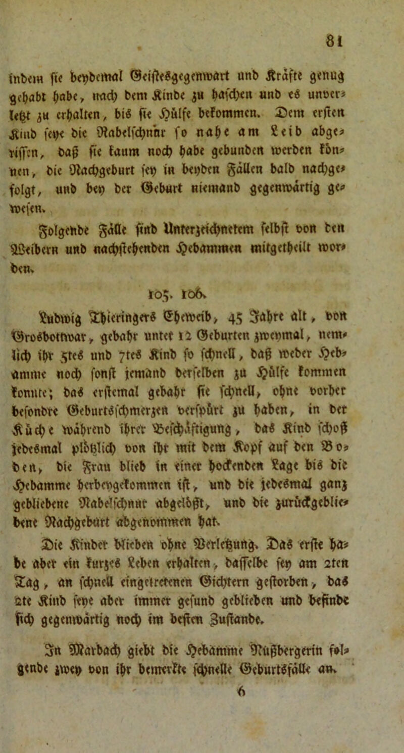 fnbiJH fif bf\)bcrtMl unb Äräfte g<nu^ gcbabl b°b«, iwd) btm Äinb« 3« *»nb «ö unetr» 3« «rbalttn, biö ft< j)u(fe btfomnun. Dem trftm Ämb f«>< bi« iHab«lf4)nnr fonab««»« S«ib abgt« filfcn, bag fte taum noc^ bob« gebunben »erbtn tbn# n«n , bi« iJiacbgtburt fet) in btijbtn gäU«n balb nadjg«# folgt, unb b«!o bet @«burt ni<in«nb gegenwärtig g«<» Wefen. golgehbe gäflt finb Unierjeielbfltftdt felbjt ton ben 5Öeibern unb nncf>ileb««t>t« ^«bnmnun mitgetbeilt wor# ben» to.v bö6v Xubwig Ubitrind«’* i?btweib> 45 Säbtt ölt» 'b®ö ’®ro«bottw>ar» gebubt ««tet ti ©eburten jwetjmal, uem« litb ibt Ste« unb 7t«« Äinb fo fd)nell, bö0 Weber 5?«b» umni« noch fonfl jemönb betreiben ju femmen Itonutc', bfl« erjfemal gehabt fi< ftbwtU» obnt borber befonbr« @eburt^fd)merjett ixrfpurt ju höben, in bet Äud)< Wabrtnb ibret 'sBeft^v^ftigung, tai Jtinb fdjofi jebe«mal bon i>t mit bem jtopf auf ben os ben, bie ^rau blieb in «inet bocfenben ?agt bi« bit v^ebamme bttbengetommen ift, unb bi« i«be«mal ganj gebliebene iJlabdfcbttMt abgribj^, Unb bie juröÄgebliri' ben« 0?a^>g«burt obgenomm«« böt^ jii« ^nbet Wiebtn bbn« iB«tl«b(ung» J)a« «rjl« bö# b« abet «in lurs«6 K«b«n «rbalttn , bafelb« f«9 am 2ten ^ag, an febneU «ingetrtttntn ©i<bt«m ge(lorb«n > ba« 2t« >Rinb f«9« aber imm«r gtfunb geblieben unb btfinbe ticb gegenwärtig noch im beffeu ^ufianb«, Sn iÄarbacb giebt bie ^«bamme tJiUgbergtrin f»l» genb« jw«(i> t>on ibt bemettt« f<bn«fl« ©eburtSfäüe an»