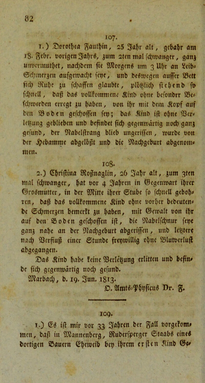 107. T.) l5orot(Ka Sautijin, 25 Sai&r alt, gcba^r am i8- Doiigcn 3abrö, jum 2t<n mal fdjwaiigcr, ganj uitwcvnuilbft, nad)t)cni fü 9J?orgfnö um 3 UI)r an üdb« ©d;mfrjfu flufgemad)t fcpe, unb be^mcgeu auflTtr 83ett fid) 9iube ju fd;a(fcn glaubte, plbl5lid> fttbfnb ft> fd)ncll, baß ba^ uollfommene Äinb ebne befonbrr 58c# fdjmc-rben erregt haben, non ihr mit bem ,Ropf auf ben 5Soben gefdjoffen fe»j; baß Älnb iff ohne 93er* leBmig geblieben unb beßnbet ßdj gegenwärtig nod) ganj gefunb, ber 9tabelßrang blieb ungcrijfen , rourbe non ber .^ebamme abgelbßt unb bic 9lachgcburt abgenom» nten. 108. 2.) Ghrißina Stoßnaglin, 26 alt, jum 3ten mal fchwanger, hat nor 4 fahren in ©egenmmt ihrer ©roßmutter, in ber 9D?itte ihrer ©tube fo fdjncll geboh» ren, boß baß noUfommene Äinb ohne norher bebeuten* be ©djmerien bemerlt ju haben, mit ©emalt non ihr auf ben ©oben gefchoffen iß, bie Dkbelfdjnur fetje ganj nahe an ber OZadjgeburt abgerißen, unb lehiter« nach 23erßuß einer Stunbe frehwiUig ohne 58lutnerluß abgegangen. Saß Äinb habe feine 93erle'hung erlitten unb beßn* be fich gegenwärtig nod; gefunb. Sßiarba^, b. 19. Sun. 1813» £). 2Imtß;9^hhficuß Dr. g. 109. I.) ©ß iß mir nor 33 Sahren ber gall norgefom# men, baß in SDiannenberg, JRuberfperger ©taabß eineß bortigen ©auern ©h«n)eib beh ihrem erßen ^^inb ©e»