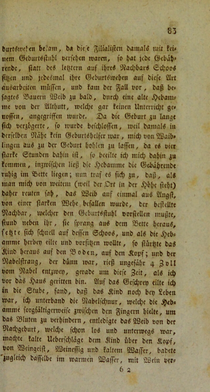 burt(Sulf^<lI bei'ani, ba bK> ^iltaIi(Tcn bamal^ mit f<ü iKm ©(buiteftiibl t>crf«l)<n voarm, fo {»»it Ötbdb# rtnbc, fwtt Iftjstcrn auf ihre« 'J?ad;bar« 0d;ooi fi^cn »mb jcbe^inal il)rf ©<biirt^»pebfn auf bi(ft ölrt auearbcitcti niujTfn, unb fam bcr '■'or / baß bc» fagtcö 5®autni ißcib iu balb, bnrcb tinc aitt j)«banu lu« uon b(v 2IItbutt, rocid;« gar ftincn Unttrvidjt gr» nolfe», angegriffen würbe. Da bit ©eburt ^u lang« ftcb teribgerte, fo würbe befcbloffen, weil baniaW in berfelbeu 9?dbf ftm ©eburtebclfcr war, niidj »on Sl^aib» lingeu öuö gu ber ©ebiirt boblen ju (affen, ba »ict flarfe Stunben babtn i|f, fo beeilte td) niid? babin ju fommen, injwifd;cn ließ bic Dcbanime bie ©ebdbrenbe Tubig im ®cttc liegen; mm traf eö fiel) gu, baß, als man niicb uon weitem (weil ber Drt in ber ^?6b« ftebt) baber reuten fab, baS ößcib anf einmal auß 5(ngß, ton einer ßarfen 20ebe befallen würbe, ber bcßcUte 5?ad;bar, weldjer ben ©cburfß|tubl ©orftellen mußte, ftunb neben ibr, ße fprang auß bem 55ette berauS, fehlte ßd) fcbncll auf beffen 6cbooß, unb alß bie Sptbf amme b«vbei) eilte unb torßljen wollte, fo ßfir^te baß '^inb bfrauß auf ben ?8oben, auf ben Äopf; unb bcr Olabelßrang, ber bunn »oar, rieß ungefähr 4 3oll oom plabel entjwet), gerabe um biefe 3eit, olß ic^ t»or baß i;»auß geritten bin. Sluf baß ©efdjrei? eilte ieft in bie Stube, fanb, baß baß Äinb nodj bet) Seben war, icb unterbanb bie Qtabeifcbnur, welche bie .^eb* amme lorgfältigerweife jwifeben ben gingern bi«It«, um baß Sluten ju oerbinbern, entlebigte baß 2ßeib bon ber 9lacbgcburt, welche icbon Icß unb unterwegß war, mad)te falte Uebcricbläge bem ^inb über ben dtc4>f, ^bon fficingeiß, aSeineßig unb Faltern aBaßer, babete 'jugleicb baffelbe im warmen aOaffer, mit aOein ber» 6 2