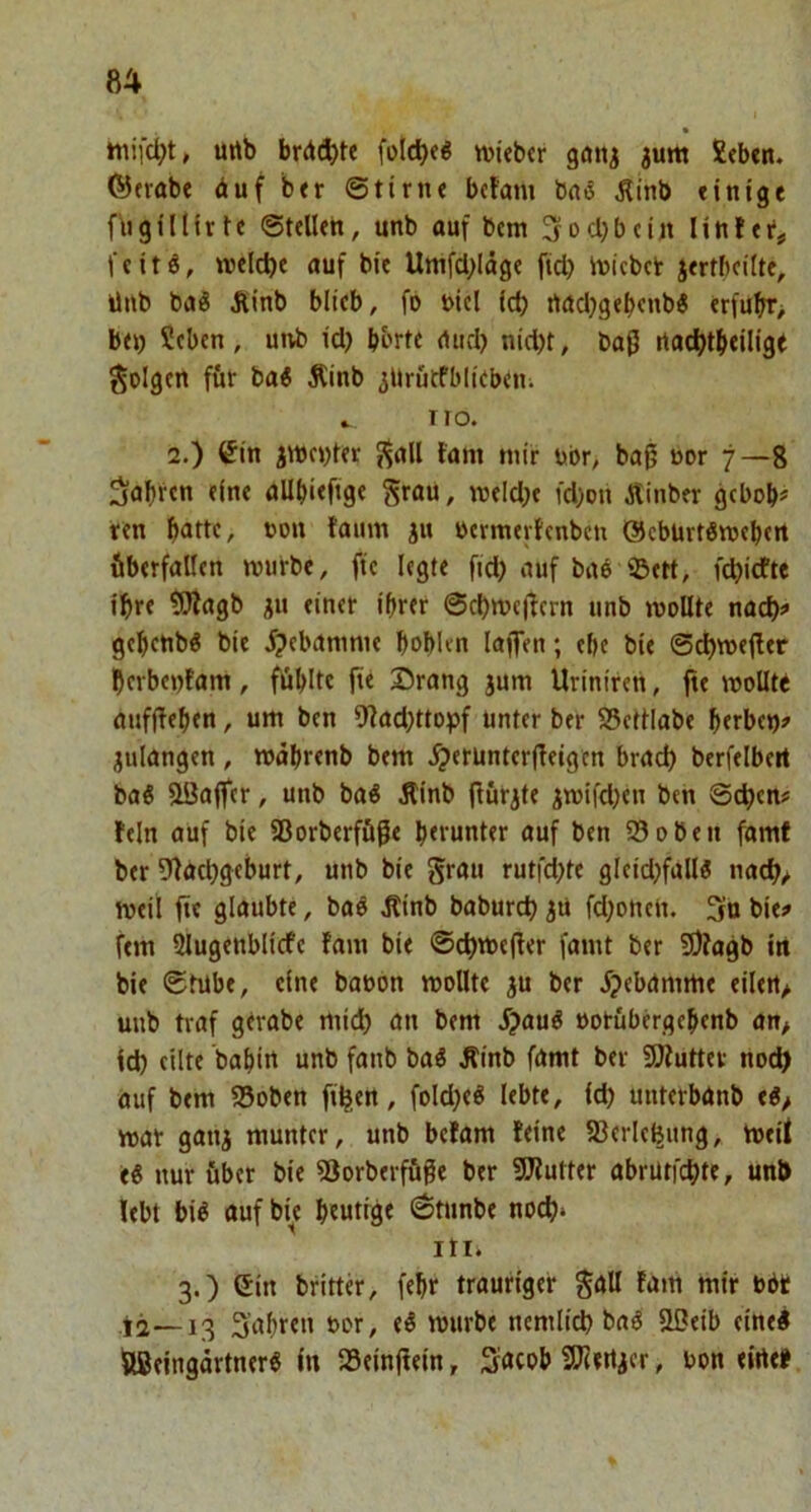 • urtb brd(ä^)te folcbeö wiebtr götij jum 2«b«n. ®(Vttbe duf btr ©tirne bcfam baö Äinb «inigt fbgiinrte ©teilen, unb auf bem ^ocbbeiit linfei*,, feitö, welche auf bie Umfd;läge ftd} imcbclr jertbcilte, üub ba^ Äinb blieb, fö nicl Id) rtadjgebenb^ erfubr> bet) Seben, unb id) bbrte rtiid) nid)t, baß rtacl)tbeilige folgen füt ba^ Äinb ^Uruefbliebeni » TIO. 2.) ^in jtt)c))ter {^all fam mir ubr, baß ßor 7—8 fahren eine allbieftge grau, meld)e fd)Dti Äinber gcbob# ren bade, »ou faum ju ncrmevlenbcu ©cburtömcbert überfallen mürbe, fte legte fid) auf baö 92»ett, fd)idfte ihre ?SÄagb ju einer ihrer ©d)mcßern unb wollte nad)^ gebcnb^ bie i?ebanmie boblen laffen; ehe bie ©cbmejler berbcnfam, fühlte fie ©rang jum Uriniren, fte molltt aiifffehen, um ben *Wad)ttopf unter ber S5ettlabe herbet)» julangen , mahrenb bem ^erünterffeigcn brad) berfelbert baö flöaffcr, unb baö Äinb (iurjte iwifd)en ben ©cl)en# fein auf bie 58orberföße herunter auf ben 93oben famf ber 9fad)geburt, unb bie grau rutfd)te gleid)fall« nach/ weil fte glaubte, baö Äinb baburd) jü fdfonen. 3n bie» fern Slugenblicfe fam bie ©chmefter famt ber 9)fagb in bie ©tübe, eine baoon wollte ju ber ^jebamme eilert/ unb traf gerabe mid) an bem J?auö »orübergehenb an> Id) eilte bahin unb fanb i>ai Äinb famt ber SJfuttev noch auf bem 95oben fthen, foldfeö lebte, id) uuterbanb e«/ war ganj munter, unb befam feine fBerle^nng, weif e« nur über bie 93orberfüße ber ?[Rutter abrütfehte, unb lebt biö auf bie heutige ©tunbe noch* iti. 3.) Cin britter, fehr trauriger gall fam mir U6t fahren oor, e^ würbe nemiid) baö 23eib eine! aßeingartner« in 93einftein, Sncob SOiertaer, bon eirtet