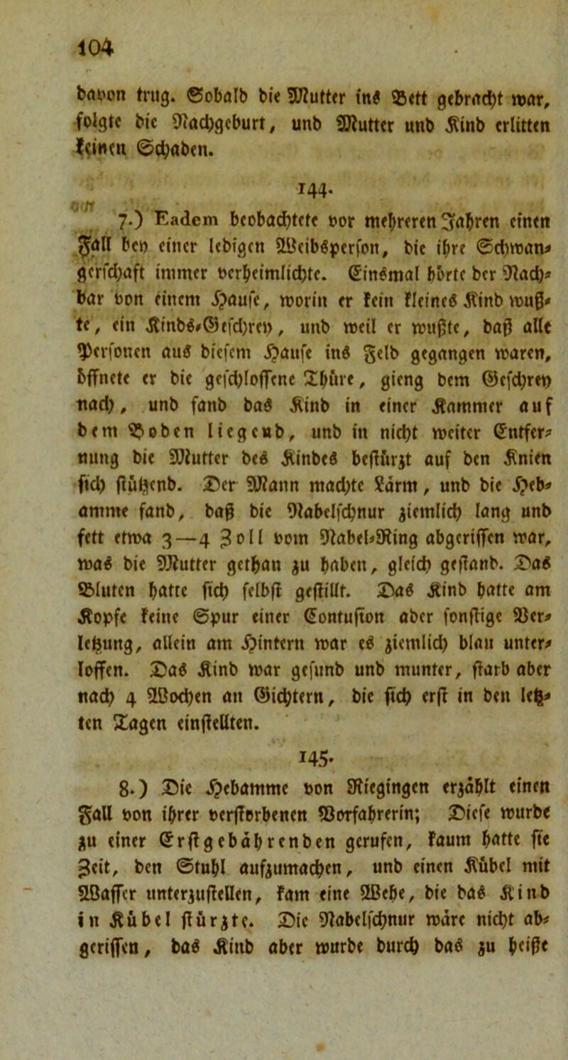 bflpon trug, ©obölb bie 5Ef?utt<r in« »ett g<brrtcbt ttnr, folgte bic 9tac|)geburt, unb SJiutter unb Äinb erlitten leinen ©traben. 144. 7. ) Eadem beobachtete »or mehreren 3<»hten einen ^air bet) einer lebigen aBeibSperfon, bie ihre ©d)toan^ gerfchaft immer oerbeimlichte. ein«mal b&rtc ber bar bon einem f?aufe, morin er fein fleinc« Sinb wugx te, ein Jlinb«»®tfd)rei), unb meil er mu^te, baß alle ^erfonen au« bicfem .^aufe in« gelb gegangen waren, bffnete er bie gefd)IoflTene 3:büre, gieng bem @e[d;ret) nad), unb fanb ba« Äinb in einer Kammer auf bem ^oben liegeub, unb in nicht weiter ©ntfer? nung bie SOlutter be« Äinbe« bejffirjt auf ben ^nien ftd) (lü^cnb. 25er ÜJfann mad)te Särm, unb bie J?eb« amme fanb, bag bie Olabelfchnur ziemlich lang unb fett etwa 3—4 3all t>om 9fabel»9ling abgeriffen war, wa« bie 5Jiutter gethan ^u haben, gleich geflanb. 35a« «Bluten hatte ftch felbfi gejlillt. 2ta« Äinb hatte am Äopfe feine ©pur einer ßontufton aber fonjlige 93er» lefeung, allein am f?intern war e« jiemlich blau untere loffen. 2)a« Äinb war gefunb unb munter, flarb aber nach 4 SLBoehen an ©ichtern, bie ftch «1^ in ben leh* ten Stagen einffellten. 145- 8. ) Sie .^»ebamme bon SRiegingen erjohlt einen gall bon ihrer berjferbenen 93orfahrerin; Siefe würbe ju einer Srflgebdhrenben gerufen, faum hatte fte ^eit, ben ©tuhl aufeumachen, unb einen Äfibel mit Ußaffcr unterjuflellen, fam eine 9ßehe, bie ba« Äinb in Äübel jfürjte. Sie 9tabelfchnur wäre nicht ab# gerijfen, ba« Äiiib aber würbe burch ba« ju htiP*