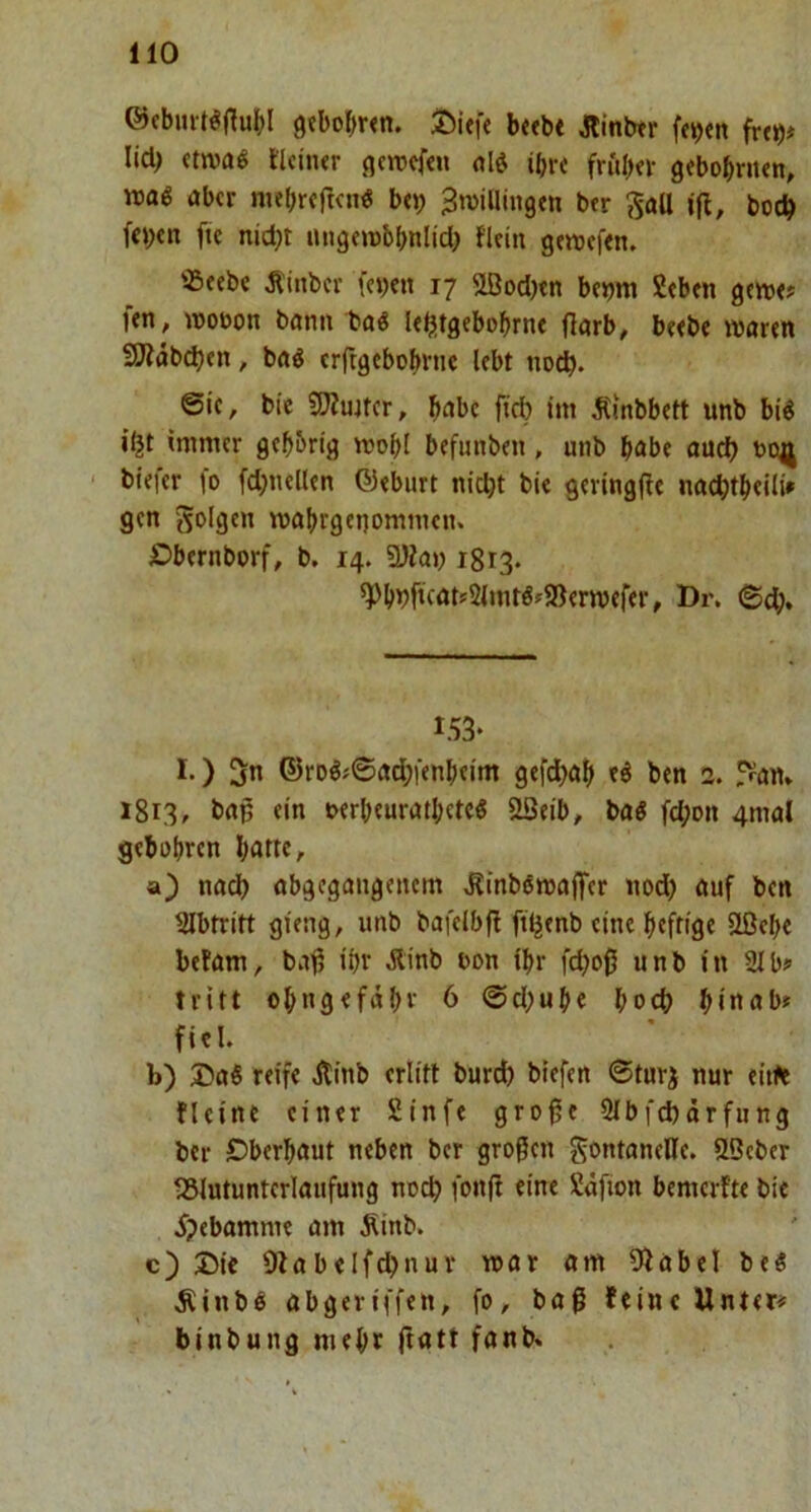 ©cbmt^jluH 9«boI;r<n. S)Uf« b«bt Äinbtr fe^«n lid^ «twaö llciiur gcwcf«n old ibv< frulKi- gebobrutn, read ober niebrcftcnd bep ^roillingm btr ?5aU (fl, bodb fte nid)t lUigfrebbnlid) flcin gereeftn. «cebe Äinbcr feyen 17 flBodjtn bc»m Stbtn gcre«? f<n, reotjon bonn bad l«b!tgebobrtu jlorb, b«b« rearen 3Jldbd)fn, bod erftgebobrne lebt no^. Sic, bie 9Äujtcr, b^bc fid) (m iCmbbett unb bid immer gebbrig reobl befimben, unb habe auch bo^l biefer fo fd}nellen ©eburt nicht bic geringfle nochtbeili» gen reabrgenommen, JDbernborf, b. 14. 3Jla» 1813. 5pb»)ftf<»t'2(tntd»9)erreerer, Dr. 153* I.) 5n ©rDdj©od;fenbeim gefd}ob ed ben 2. fVan» 1813, bop ein uerbeurotbeted ÖQeib, bad fd;on 4mal gebobren bnttc, a) nodb obgegongenem ^inbdreoffer nod) auf ben Ulbtritt gteng, unb bafelbfl ft^enb eine heftige ößebe befam, bofl ibr Äinb oon (br feboß unb in 21 b? tritt obngefdbr 6 Sd;ube bodb b«nob» fiel. b) ®ad reife Äinb erlitt burd) biefen ©turj nur eitle flcine einer 2infe gro0e 2Ibfd)örfung ber Dberbaut neben ber großen Fontanelle. SSeber fSlutunterlaufung noch fonft eine Sdfion bemerfte bie 5?ebamme am Äinb. c) Die Olobelfchnur rear am Ülabel bed Älnbd abgeriffen, fo, baß feine Unter# binbung mehr ftatt fonb.