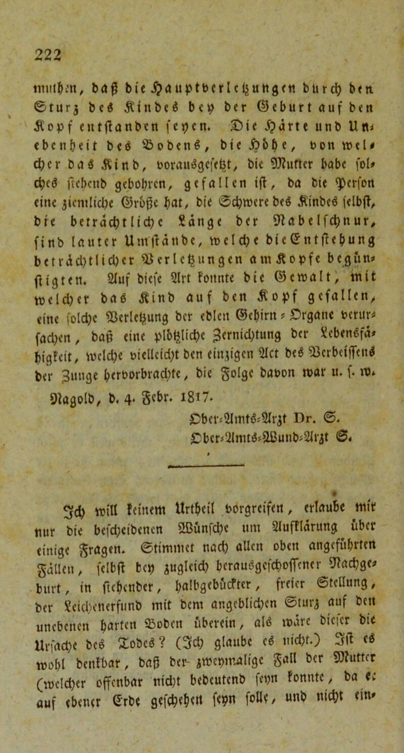 tniit^i-’n, baß bie ^auptbcrlcljatigf« burd) bni ©turj be« Äinbeö bei? ber ©eburtaufben Äopf eutßanben fci?cn. Die iparte unb Um eben beit beö Sioben^, bie i?bbf/ *>oa »tle d)er baö Äinb, aorauögefe^t, bie 9)?ufter habe fol# ebeö ftebenb gebobveti, gefallen iß, ba bie ^erfon eine jicnilidje ©rbße b«t, bie ©djwerebeö Äinbeö (elbß, bie betractjtlid)c Sänge ber 9tabelfd)nur, finb lauter Umßänbe, ineldje bicentßcbung beträd)tlid)er iBerle^ungen amÄopfe begum ßigten. 2Iuf biefe 2lrt fonnte bie ©ewalt; mit weldjer baö Äinb auf ben Äo^jf gefallen,, eine foldje iöerlcbiung ber eblen ©ebirn ? Drgane uerurü fad?en, baß eine plbijlid)e 3ernid}tung ber Sebenefä* bigfeit, iweldje »iellcidß ben einzigen 2Ict beö 93erb(iff«n^ ber 3unge betborbradße, bie golge bauon roar u. f. JtJ* öiagolb, b. 4* S«br. i8i7. Dber«2lmtß«2lrit Dr. ©. Dber*21mt^>Sßunbj2irit <S« will Urtbeil börgreifen, erlaube mir nur bie befd;eibencn 2ßunfd)e um Slufflärung über einige 5^ragen. ©timmet nad) allen oben angeführten gällen, felbß bcj) ^ugleid? bcrauagefcboffcncr 92ad;ge^ burt, in ftebenber, bölbgebficfter, freier ©teUung, ber Seidienerfunb mit bem angeblidjcn ©turi auf ben unebenen b<ttten 93oben uberein, alö märe bieier btt Urfacbe beö Zobeö? (3(d) glaube eö nid)t.) Sß mobl benfbar, baß be^ jmebmaligc gall ber 9)?uttcr (meld)er offenbar nid)t bebeutenb fenn fonnte / ba <e auf ebener Srbe gefcbtbtd (<9«