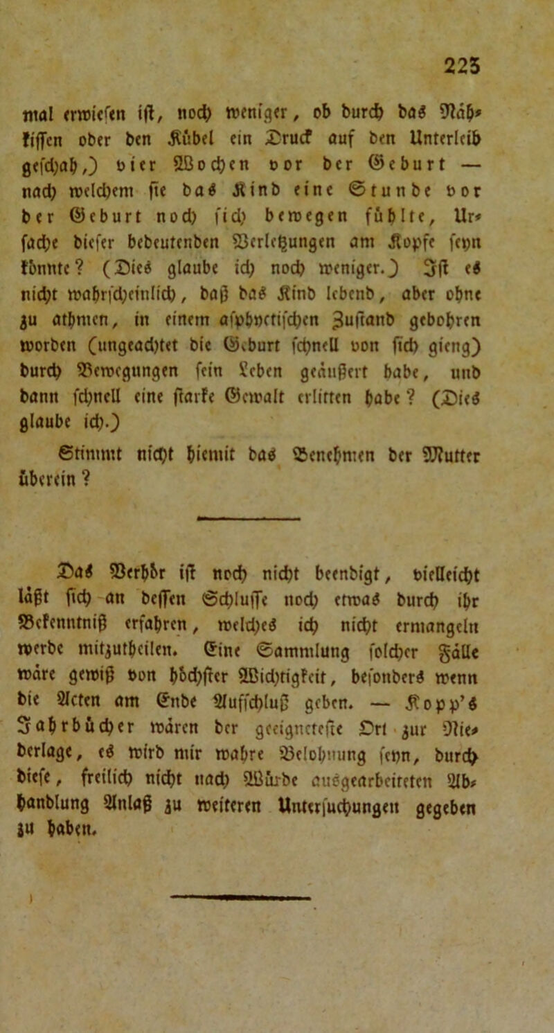 tiirtl (riDi’eftn ijl/ noc^ tvettigtr, ob burcb baö 9lab' fiflTen obtr ben ^übel ein £rucf auf ben Unterleib gefd;abO oier 2ßocl)en oor ber ®eburt — nad; »oelcbem fte bo^ Äinb eine ©tunbe bor ber ©eburt nod) fid; beroegen füblte, Ur* fad[)e biefer bebeutenben 25(rlc^ungen am ^opfe fcbn fbnnte? (Sieö glaube id; nod? »enigerO 51^ nic^t mabrtd;einlid), baß ba^ Äinb Icbenb, aber ohne 3u atbmen, in einem aiVbnetifcben ^uftanb gebobren worben Ciingead)tet bic ©vburt fcbnell oon ftd) gieng) burd? Bewegungen fein Xcben geäußert habe, unb bann fd?ncU eine ftarfe ©cwalt erlitten habe ? (Dieö glaube id?0 ©timmt nidjt bao Benehmen ber 5)?utttr überein ? 25a< Berbbr iß nod? nicht beenbigt, bielleicht läßt ßch an beffen ©chluije noch etroa^ burch ihr Befenntniß erfahren, weld?eö ich nicht ermangeln werbe mitjutbcilen. ©ine ©ammlung fold?er gäll« wäre gewiß t>on bhd?ßer 3Bid?tigf'cit, befonberi wenn bie Sieten am ©nbe Sluffchluß geben. — ^opp’i 3abrbüd?er toären ber gecignetefte £>r( ^ur 9lie# berlage, eö wirb mir wahre Belohnung fepn, burch biefe, freilich nicht nad? 9Bürbe auögearbeireten Slb* hanblung Slnlaß ju weiteren Unteriuchungen gegeben 2U haben.