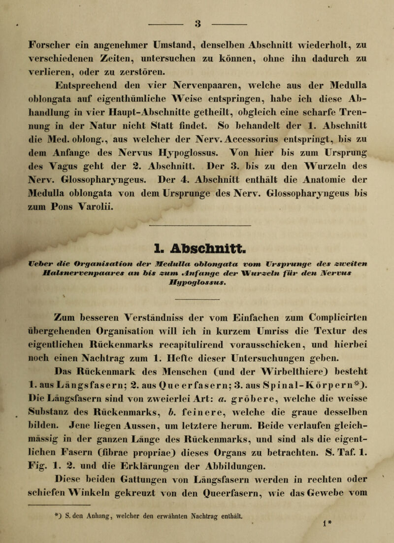 Forscher ein angenehmer Umstand, denselben Abschnitt wiederholt, zu verschiedenen Zeiten, untersuchen zu können, ohne ihn dadurch zu verlieren, oder zu zerstören. Entsprechend den vier Nervenpaaren, welche aus der Medulla oblongata auf eigenthümliclie Weise entspringen, habe ich diese Ab- handlung in vier Haupt-Abschnitte getheilt, obgleich eine scharfe Tren- nung in der Natur nicht Statt findet. So behandelt der 1. Abschnitt die Med. oblong., aus welcher der Nerv. Accessorius entspringt, bis zu dem Anfänge des Nervus Hypoglossus. Von hier bis zum Ursprung des Vagus geht der 2. Abschnitt. Der 3. bis zu den Wurzeln des Nerv. Glossopharyngeus. Der 4. Abschnitt enthält die Anatomie der Medulla oblongata von dem Ursprünge des Nerv. Glossopharyngeus bis zum Pons Varolii. 1. Abschnitt. Heber die Organisation der Medulla oblongata vom Ursprünge des »weiten Malsnervenpaares an bis »um »Anfänge der Wur»eln für den Nervus Mgpoglossus. Zum besseren Verständniss der vom Einfachen zum Complicirten übergehenden Organisation will ich in kurzem Umriss die Textur des eigentlichen Rückenmarks recapitulirend vorausschicken, und hierbei noch einen Nachtrag zum 1. Hefte dieser Untersuchungen geben. Das Rückenmark des Menschen Cund der Wirbeltliiere) besteht 1. aus Längsfasern; 2. aus One erfasern; 3. aus Spinal-Körpern5*)» Die Längsfasern sind von zweierlei Art: a. gröbere, welche die weisse Substanz des Rückenmarks, b. feinere, welche die graue desselben bilden. Jene liegen Aussen, um letztere herum. Beide verlaufen gleich- mässig in der ganzen Länge des Rückenmarks, und sind als die eigent- lichen Fasern ffibrae propriae) dieses Organs zu betrachten. S. Taf. 1. Fig. 1. 2. und die Erklärungen der Abbildungen. Diese beiden Gattungen von Längsfasern werden in rechten oder schiefen Winkeln gekreuzt von den Queerfasern, wie das Gewebe vom *) S. den Anhang, welcher den erwähnten Nachtrag enthält. 1*