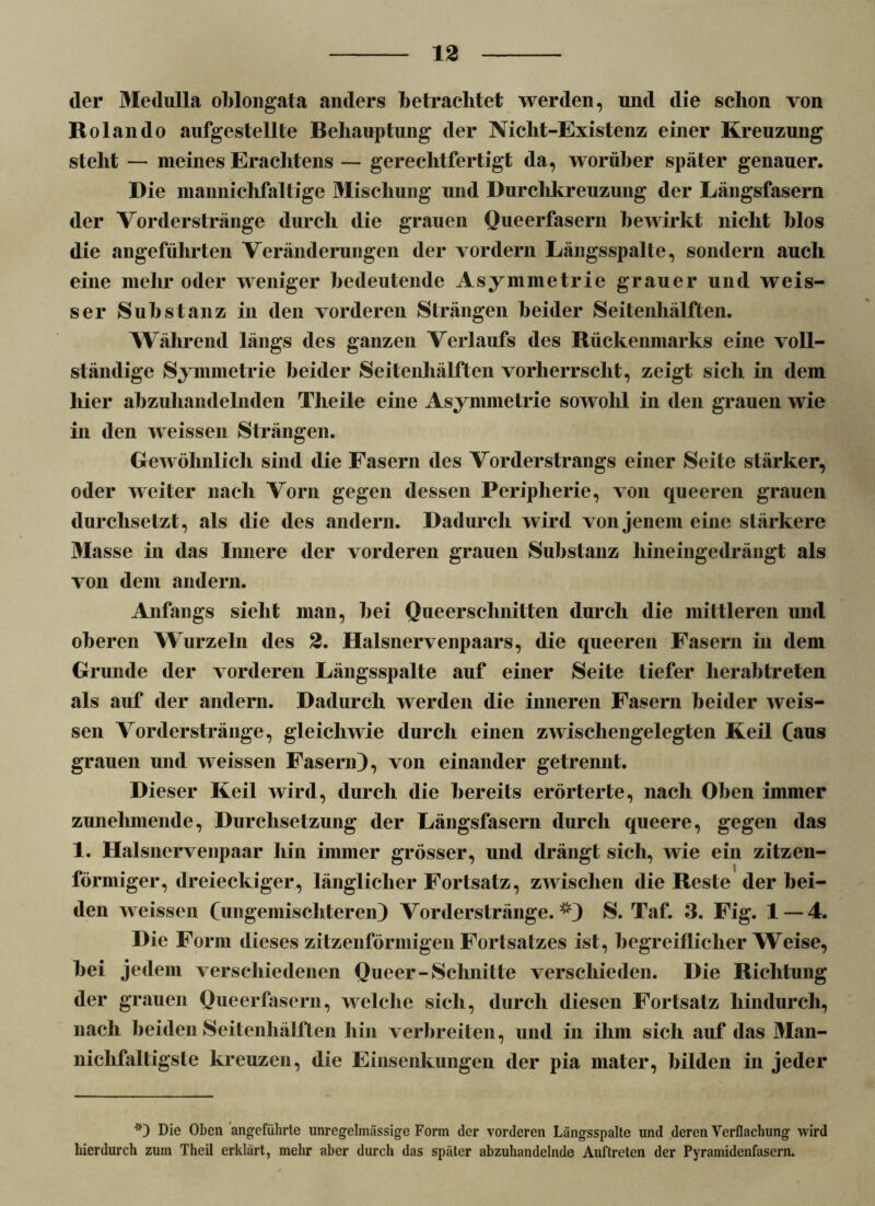 der Medulla oblongata anders betrachtet werden, und die schon von Rolando aufgestellte Behauptung der Niclit-Existenz einer Kreuzung steht — meines Erachtens — gerechtfertigt da, worüber später genauer. Die mannichfaltige Mischung und Durchkreuzung der Längsfasern der Vorderstränge durch die grauen Queerfasern bewirkt nicht blos die angeführten Veränderungen der vordem Längsspalte, sondern auch eine mehr oder weniger bedeutende Asymmetrie grauer und weis- ser Substanz in den vorderen Strängen beider Seitenhälften. Während längs des ganzen Verlaufs des Rückenmarks eine voll- ständige Symmetrie beider Seitenhälften vorherrscht, zeigt sich in dem liier abzuhandelnden Tlieile eine Asymmetrie sowohl in den grauen wie in den weissen Strängen. Gewöhnlich sind die Fasern des Vorderstrangs einer Seite stärker, oder weiter nach Vorn gegen dessen Peripherie, von queeren grauen durchsetzt, als die des andern. Dadurch wird von jenem eine stärkere Masse in das liniere der vorderen grauen Substanz hineingedrängt als von dem andern. Anfangs sieht man, bei Queerschnitten durch die mittleren und oberen Wurzeln des 2. Halsnervenpaars, die queeren Fasern in dem Grunde der vorderen Längsspalte auf einer Seite tiefer herabtreten als auf der andern. Dadurch werden die inneren Fasern beider weis- sen Vorderstränge, gleichwie durch einen zwischengelegten Keil (aus grauen und weissen Fasern), von einander getrennt. Dieser Keil wird, durch die bereits erörterte, nach Oben immer zunelmiende, Durchsetzung der Längsfasern durch queere, gegen das 1. Halsnervenpaar hin immer grösser, und drängt sich, wie ein zitzen- förmiger, dreieckiger, länglicher Fortsatz, zwischen die Reste der bei- den weissen (ungemischteren) Vorderstränge.i;?) S. Taf. 3. Fig. 1 — 4. Die Form dieses zitzenförmigen Fortsatzes ist, hegreiflicher Weise, bei jedem verschiedenen Queer-Schnitte verschieden. Die Richtung der grauen Queerfasern, welche sich, durch diesen Fortsatz hindurch, nach beiden Seitenhälften hin verbreiten, und in ihm sich auf das Man- niclifaltigsle kreuzen, die Einsenkungen der pia mater, bilden in jeder *) Die Oben angeführte unregelmässige Form der vorderen Längsspalte und deren Verflachung wird hierdurch zum Theil erklärt, mehr aber durch das später abzuhandclnde Auftreten der Pyramidenfasern.