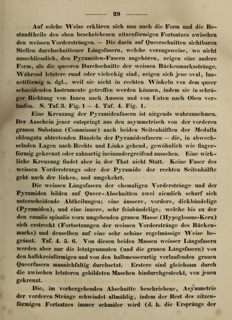 Auf solche Weise erklären sich nun auch die Form und die Be- standteile des oben beschriebenen zitzenförmigen Fortsatzes zwischen den weissen Vordersträngen. — Die darin auf Queerschnitten sichtbaren Stellen durchschnittener Längsfasern, welche vorzugsweise, wo nicht ausschliesslich, den Pyramiden-Fasern angehören, zeigen eine andere Form, als die queeren Durchschnitte der weissen Rückenmarksstränge. Während letztere rund oder vieleckig sind, zeigen sich jene oval, lan- zettförmig u. dgl., weil sie nicht in rechten Winkeln von dem queer schneidenden Instrumente getroffen werden können, indem sie in schrä- ger Richtung von Innen nach Aussen und von Unten nach Oben ver- laufen. S. Taf. 3. Fig. 1-4. Taf. 4. Fig. 1. Eine Kreuzung der Pyramidenfasern ist nirgends wahrzunehmen. Der Anschein jener entspringt aus den asymmetrisch von der vorderen grauen Substanz CUommissur) nach beiden Seitenhälften der Medulla oblongata ah tretenden Bündeln der Pyramidenfasern — die, in abwech- selnden Lagen nach Rechts und Links gehend, gewöhnlich wie finger- förmig gekreuzt oder zahnartig ineinandergreifend aussehen. Eine wirk- liche Kreuzung findet aber in der Tliat nicht Statt. Keine Faser des weissen Vorderstrangs oder der Pyramide der rechten Seitenhälfte geht nach der linken, und umgekehrt. Die weissen Längsfasern der ehemaligen Vorderstränge und der Pyramiden bilden auf Queer-Absclinitten zwei ziemlich scharf sich unterscheidende Ahtheilungen; eine äussere, vordere, dickbündelige CPyramiden), und eine innere, sehr feinhündelige, welche bis zu der den canalis spinalis vorn umgehenden grauen Masse CHypoglossus-Kern) sich erstreckt (^Fortsetzungen der weissen Vorderstränge des Rücken- marks) imd denselben auf eine sehr schöne regelmässige Weise be- gränzt. Taf. 4. 5. 6. Von diesen beiden Massen weisser Längsfasern werden aber nur die letztgenannten Cund die grauen Längsfasern) von den halbkreisförmigen und von den halbmesserartig verlaufenden grauen Queerfasern mannichfaltig durchsetzt. Erstere sind gleichsam durch die zwischen letzteren gebildeten Maschen hindurchgesteckt, von jenen gekreuzt. Die, im vorhergehenden Abschnitte beschriebene, Asymmetrie der vorderen Stränge schwindet allmählig, indem der Rest des zitzen- förmigen Fortsatzes immer schmäler wird Cd. h. die Ursprünge der