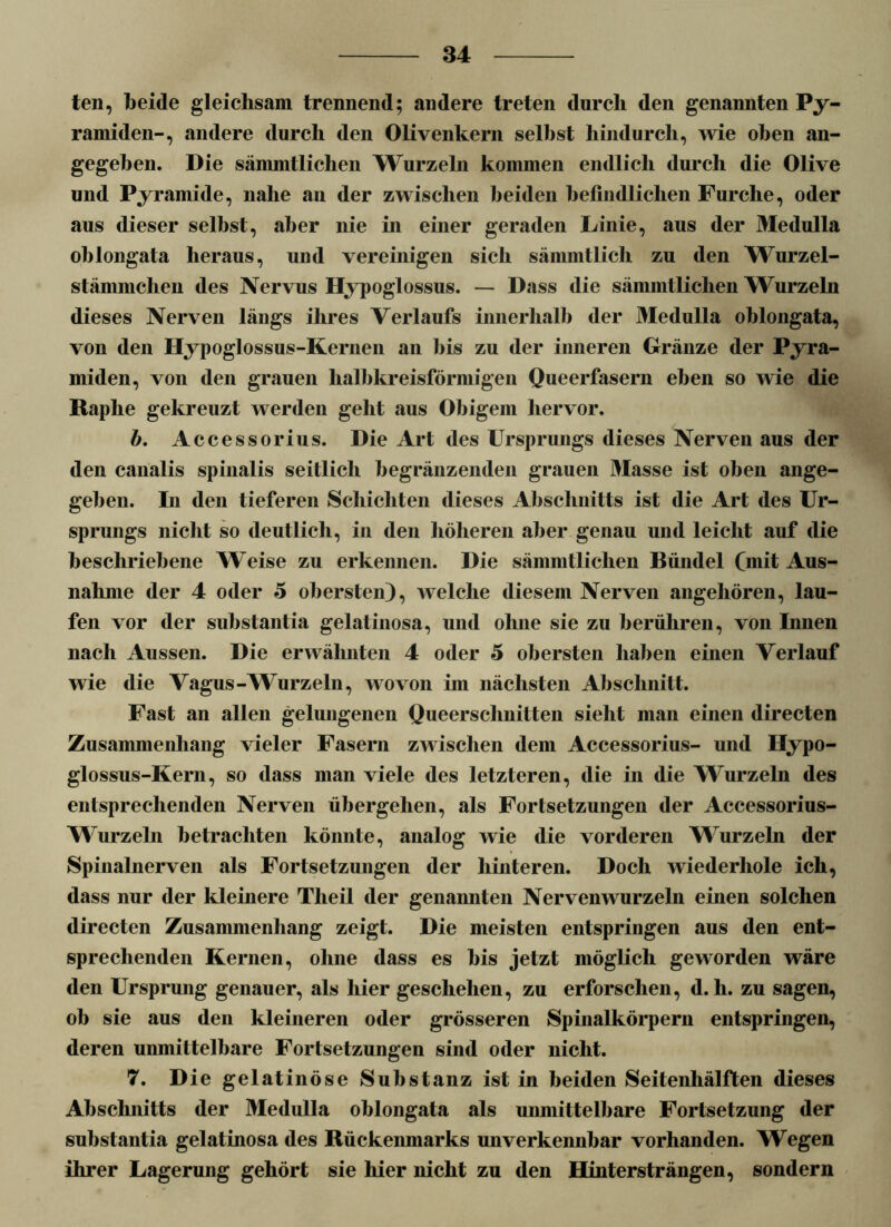 teil, beide gleichsam trennend; andere treten durch den genannten Py- ramiden-, andere durch den Olivenkern seihst hindurch, wie oben an- gegeben. Die sänuntlichen Wurzeln kommen endlich durch die Olive und Pyramide, nahe an der zwischen beiden befindlichen Furche, oder aus dieser selbst, aber nie in einer geraden Linie, aus der Medulla ohlongata heraus, und vereinigen sich sämmtlich zu den Wurzel- stämmclien des Nervus Hypoglossus. — Dass die sämmtlichen Wurzeln dieses Nerven längs ihres Verlaufs innerhalb der Medulla ohlongata, von den Hypoglossus-Kernen an bis zu der inneren Gränze der Pyra- miden, von den grauen halbkreisförmigen Queerfasern eben so wie die Raphe gekreuzt werden geht aus Obigem hervor. b. Accessorius. Die Art des Ursprungs dieses Nerven aus der den canalis spinalis seitlich begränzenden grauen Masse ist oben ange- geben. In den tieferen Schichten dieses Abschnitts ist die Art des Ur- sprungs nicht so deutlich, in den höheren aber genau und leicht auf die beschriebene Weise zu erkennen. Die sämmtlichen Bündel (mit Aus- nahme der 4 oder 5 obersten), welche diesem Nerven angehören, lau- fen vor der substantia gelatinosa, und ohne sie zu berühren, von Innen nach Aussen. Die erwähnten 4 oder 5 obersten haben einen Verlauf wie die Vagus-Wurzeln, wovon im nächsten Abschnitt. Fast an allen gelungenen Queerschnitten sieht man einen directen Zusammenhang vieler Fasern zwischen dem Accessorius- und Ilypo- glossus-Kern, so dass man viele des letzteren, die in die Wurzeln des entsprechenden Nerven übergehen, als Fortsetzungen der Accessorius- Wurzeln betrachten könnte, analog wie die vorderen Wurzeln der Spinalnerven als Fortsetzungen der hinteren. Doch wiederhole ich, dass nur der kleinere Tlieil der genannten Nervenwurzeln einen solchen directen Zusammenhang zeigt. Die meisten entspringen aus den ent- sprechenden Kernen, ohne dass es bis jetzt möglich geworden wäre den Ursprung genauer, als hier geschehen, zu erforschen, d. h. zu sagen, ob sie aus den kleineren oder grösseren Spinalkörpern entspringen, deren unmittelbare Fortsetzungen sind oder nicht. 7. D ie gelatinöse Substanz ist in beiden Seitenhälften dieses Abschnitts der Medulla ohlongata als unmittelbare Fortsetzung der substantia gelatinosa des Rückenmarks unverkennbar vorhanden. Wegen ihrer Lagerung gehört sie hier nicht zu den Hintersträngen, sondern