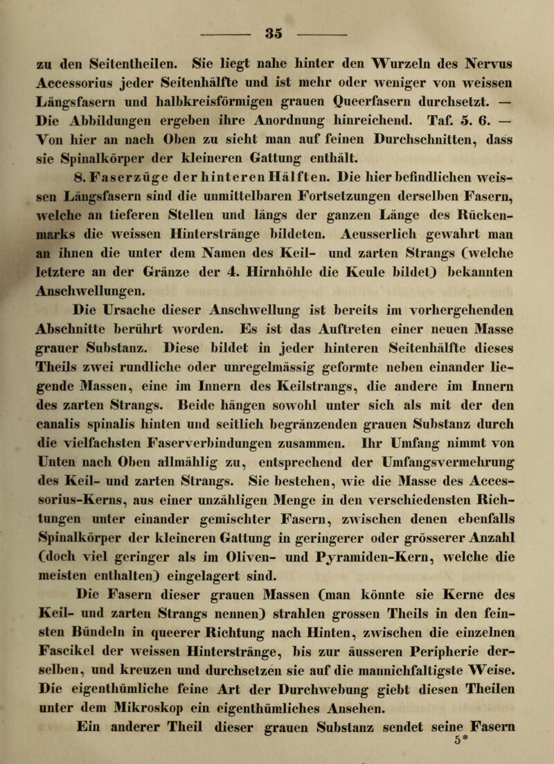 zu den Seitentlieilen. Sie liegt nahe hinter den Wurzeln des Nervus Accessorius jeder Seitenhälfte und ist mehr oder weniger von weissen Längsfasern und halbkreisförmigen grauen Queerfasern durchsetzt. — Die Abbildungen ergeben ihre Anordnung hinreichend. Taf. 5. 6. — Von liier an nach Oben zu sieht man auf feinen Durchschnitten, dass sie Spinalkörper der kleineren Gattung enthält. 8. Faserzüge der hinteren Hälften. Die hier befindlichen weis- sen Längsfasern sind die unmittelbaren Fortsetzungen derselben Fasern, welche an tieferen Stellen und längs der ganzen Länge des Rücken- marks die weissen Hinterstränge bildeten. Aeusserlich gewahrt man an ihnen die unter dem Namen des Keil- und zarten Strangs (welche letztere an der Gränze der 4. Hirnhöhle die Keule bildet) bekannten Anschwellungen. Die Ursache dieser Anschwellung ist bereits im vorhergehenden Abschnitte berührt worden. Es ist das Auftreten einer neuen Masse grauer Substanz. Diese bildet in jeder hinteren Seitenhälfte dieses Theils zwei rundliche oder unregelmässig geformte neben einander lie- gende Massen, eine im Innern des Keilstrangs, die andere im Innern des zarten Strangs. Beide hängen sowohl unter sich als mit der den canalis spinalis hinten und seitlich begränzenden grauen Substanz durch die vielfachsten Faserverbindungen zusammen. Ihr Umfang nimmt von Unten nach Oben allinälilig zu, entsprechend der Unifangsvermehrung des Keil- und zarten Strangs. Sie bestehen, wie die Masse des Acces- sorius-Kerns, aus einer unzähligen Menge in den verschiedensten Rich- tungen unter einander gemischter Fasern, zwischen denen ebenfalls Spinalkörper der kleineren Gattung in geringerer oder grösserer Anzahl (doch viel geringer als im Oliven- und Pyramiden-Kern, welche die meisten enthalten) eingelagert sind. Die Fasern dieser grauen Massen (man könnte sie Kerne des Keil- und zarten Strangs nennen) strahlen grossen Theils in den fein- sten Bündeln in queerer Richtung nach Hinten, zwischen die einzelnen Fascikel der weissen Hinterstränge, bis zur äusseren Peripherie der- selben, und kreuzen und durchsetzen sie auf die mannichfaltigste Weise. Die eigenthümliche feine Art der Durchwebung giebt diesen Theilen unter dem Mikroskop ein eigenthümliches Ansehen. Ein anderer Tlieil dieser grauen Substanz sendet seine Fasern 6 5*