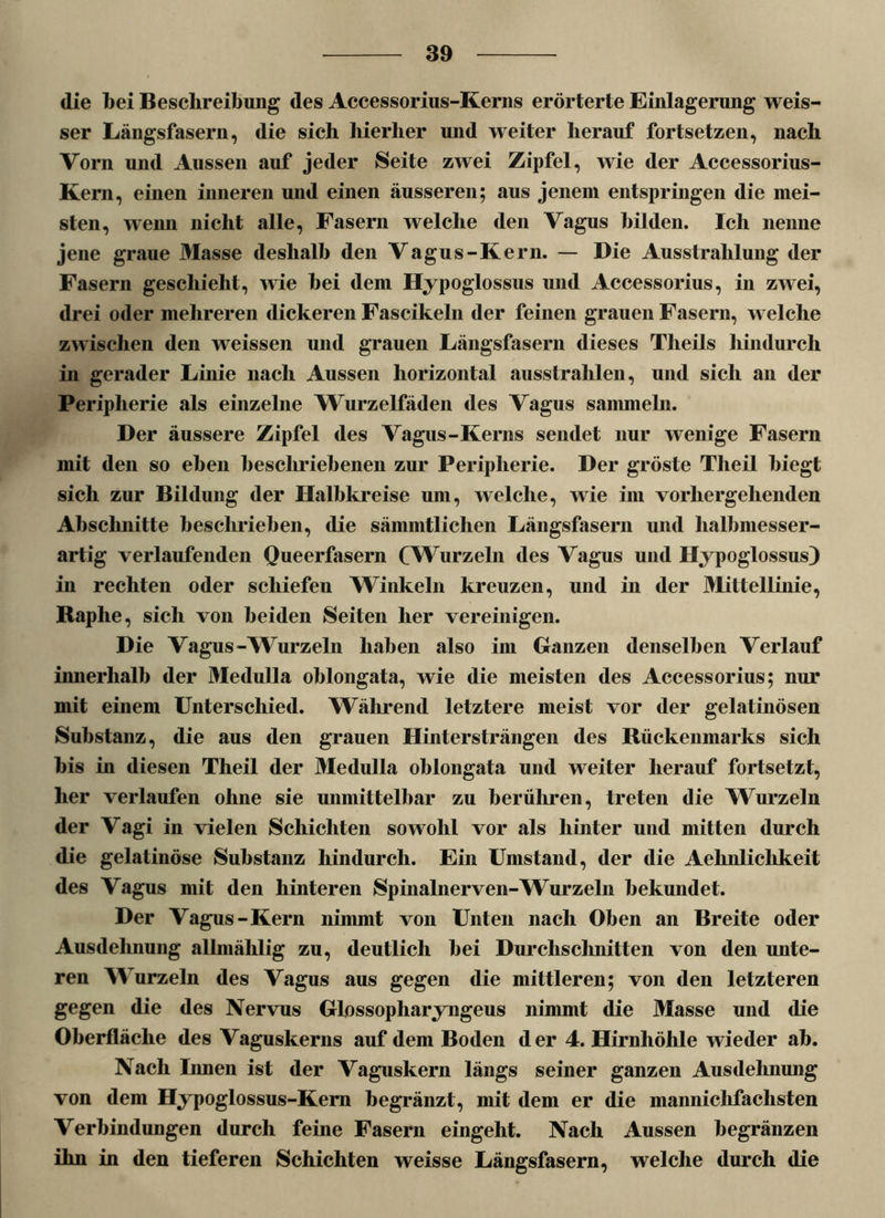 die bei Beschreibung des Accessorius-Kerns erörterte Einlagerung weis- ser Längsfasern, die sich hierher und weiter herauf fortsetzen, nach Vorn und Aussen auf jeder Seite zwei Zipfel, wie der Accessorius- Kern, einen inneren und einen äusseren; aus jenem entspringen die mei- sten, wenn nicht alle, Fasern welche den Vagus bilden. Ich nenne jene graue Masse deshalb den Vagus-Kern. — Die Ausstrahlung der Fasern geschieht, wie hei dem Hypoglossus und Accessorius, in zwei, drei oder mehreren dickeren Fascikeln der feinen grauen Fasern, welche zwischen den weissen und grauen Längsfasern dieses Tlieils hindurch in gerader Linie nach Aussen horizontal ausstrahlen, und sich an der Peripherie als einzelne Wurzelfäden des Vagus sammeln. Der äussere Zipfel des Vagus-Kerns sendet nur wenige Fasern mit den so eben beschriebenen zur Peripherie. Der gröste Theil biegt sich zur Bildung der Halbkreise um, welche, wie im vorhergehenden Absclmitte beschrieben, die sämmtlichen Längsfasern und halbmesser- artig verlaufenden Queerfasern (Wurzeln des Vagus und Hypoglossus) in rechten oder schiefen Winkeln kreuzen, und in der Mittellinie, Raphe, sich von beiden Seiten her vereinigen. Die Vagus-Wurzeln haben also im Ganzen denselben Verlauf innerhalb der Medulla oblongata, wie die meisten des Accessorius; nur mit einem Unterschied. Während letztere meist vor der gelatinösen Substanz, die aus den grauen Hintersträngen des Rückenmarks sich bis in diesen Theil der Medulla oblongata und weiter herauf fortsetzt, her verlaufen ohne sie unmittelbar zu berühren, treten die Wurzeln der Vagi in vielen Schichten sowohl vor als hinter und mitten durch die gelatinöse Substanz hindurch. Ein Umstand, der die Aehnlichkeit des Vagus mit den hinteren Spinalnerven-^Vurzeln bekundet. Der Vagus-Kern nimmt von Unten nach Oben an Breite oder Ausdehnung allmählig zu, deutlich bei Durchschnitten von den unte- ren Wurzeln des Vagus aus gegen die mittleren; von den letzteren gegen die des Nervus Glossopharyngeus nimmt die Masse und die Oberfläche des Vaguskerns auf dem Boden der 4. Hirnhöhle wieder ab. Nach Innen ist der Vaguskern längs seiner ganzen Ausdehnung von dem Hypoglossus-Kem begränzt, mit dem er die mannichfaclisten Verbindungen durch feine Fasern eingeht. Nach Aussen begränzen ihn in den tieferen Schichten weisse Längsfasern, welche durch die