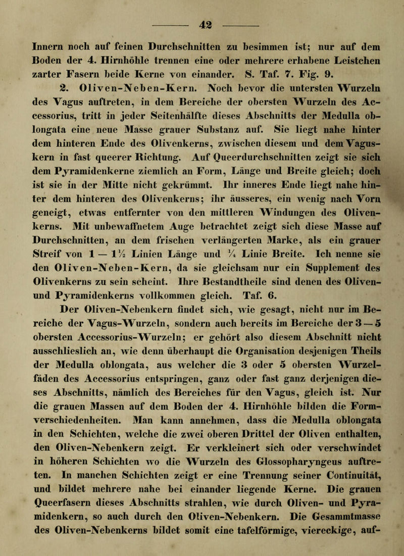 Innern noch auf feinen Durchschnitten zu hesimmen ist; nur auf dem Boden der 4. Hirnhöhle trennen eine oder mehrere erhabene Leistchen zarter Fasern beide Kerne von einander. S. Taf. 7. Fig. 9. 2. Oliven-Neben-Kern. Noch bevor die untersten Wurzeln des Vagus auftreten, in dem Bereiche der obersten Wurzeln des Ac- cessorius, tritt in jeder Seitenhälfte dieses Abschnitts der Medulla ob- longata eine neue Masse grauer Substanz auf. Sie liegt nahe hinter dem hinteren Ende des Olivenkerns, zwischen diesem und dem Vagus- kern in fast queerer Richtung. Auf Queerdurchschnitten zeigt sie sich dem Pyramidenkerne ziemlich an Form, Länge und Breite gleich; doch ist sie in der Mitte nicht gekrümmt. Ihr inneres Ende liegt nahe hin- / ter dem hinteren des Olivenkerns; ihr äusseres, ein wenig nach Vorn geneigt, etwas entfernter von den mittleren Windungen des Oliven- kerns. Mit unbewaffnetem Auge betrachtet zeigt sich diese Masse auf Durchschnitten, an dem frischen verlängerten Marke, als ein grauer Streif von 1 — 1 lA Linien Länge und % Linie Breite. Ich nenne sie den Oliven-Neben-Kern, da sie gleichsam nur ein Supplement des Olivenkerns zu sein scheint. Ihre Bestandteile sind denen des Oliven- und Pyramidenkerns vollkommen gleich. Taf. 6. Der Oliven-Nebenkern findet sich, wie gesagt, nicht nur im Be- reiche der Vagus-Wurzeln, sondern auch bereits im Bereiche der 3 — 5 obersten Accessorius-Wurzeln; er gehört also diesem Abschnitt nicht ausschlieslich an, wie denn überhaupt die Organisation desjenigen Theils der Medulla ohlongata, aus welcher die 3 oder 5 obersten Wurzel- fäden des Accessorius entspringen, ganz oder fast ganz derjenigen die- ses Abschnitts, nämlich des Bereiches für den Vagus, gleich ist. Nur die grauen Massen auf dem Boden der 4. Hirnhöhle bilden die Form- verschiedenheiten. Man kann annehmen, dass die Medulla ohlongata in den Schichten, welche die zwei oberen Drittel der Oliven enthalten, den Oliven-Nebenkern zeigt. Er verkleinert sich oder verschwindet in höheren Schichten wo die Wurzeln des Glossopharyngeus auftre- ten. In manchen Schichten zeigt er eine Trennung seiner Continuität, und bildet mehrere nahe hei einander liegende Kerne. Die grauen Queerfasern dieses Abschnitts strahlen, wie durch Oliven- und Pyra- midenkern, so auch durch den Oliven-Nebenkern. Die Gesammtmasse des Oliven-Nebenkerns bildet somit eine tafelförmige, viereckige, auf-