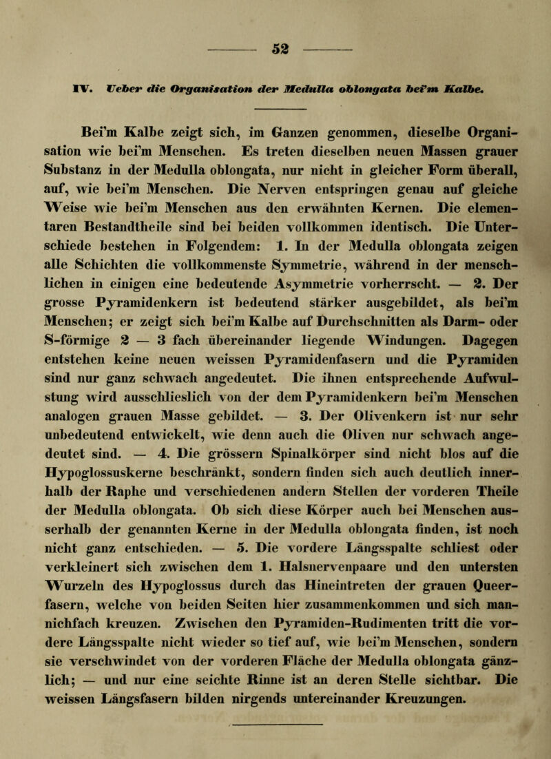 IV. Heber die Organisation der Medulla oblongata bei’m Kalbe. Bei’m Kalbe zeigt sich, im Ganzen genommen, dieselbe Organi- sation wie bei’m Menschen. Es treten dieselben neuen Massen grauer Substanz in der Medulla oblongata, nur nicht in gleicher Form überall, auf, wie bei’m Menschen. Die Nerven entspringen genau auf gleiche Weise wie hei’m Menschen aus den erwähnten Kernen. Die elemen- taren Bestandtheile sind bei beiden vollkommen identisch. Die Unter- schiede bestehen in Folgendem: 1. In der Medulla oblongata zeigen alle Schichten die vollkommenste Symmetrie, während in der mensch- lichen in einigen eine bedeutende Asymmetrie vorherrscht. — 2. Der grosse Pyramidenkern ist bedeutend stärker ausgebildet, als bei’m Menschen; er zeigt sich bei’m Kalbe auf Durchschnitten als Darm- oder S-förmige 2 — 3 fach übereinander liegende Windungen. Dagegen entstehen keine neuen weissen Pyramidenfasern und die Pyramiden sind nur ganz schwach angedeutet. Die ihnen entsprechende Aufwul- stung wird aussclilieslich von der dem Pyramidenkern bei’m Menschen analogen grauen Masse gebildet. — 3. Der Olivenkern ist nur sehr unbedeutend entwickelt, wie denn auch die Oliven nur schwach ange- deutet sind. — 4. Die grossem Spinalkörper sind nicht blos auf die Hypoglossuskerne beschränkt, sondern finden sich auch deutlich inner- halb der Raphe und verschiedenen andern Stellen der vorderen Theile der Medulla oblongata. Ob sich diese Körper auch bei Menschen aus- serhalb der genannten Kerne in der Medulla oblongata finden, ist noch nicht ganz entschieden. — 5. Die vordere Längsspalte schliest oder verkleinert sich zwischen dem 1. Halsnervenpaare und den untersten Wurzeln des Hypoglossus durch das Hineintreten der grauen Queer- fasern, welche von beiden Seiten hier Zusammenkommen und sich man- nichfach kreuzen. Zwischen den Pyramiden-Rudimenten tritt die vor- dere Längsspalte nicht wieder so tief auf, wie bei’m Menschen, sondern sie verschwindet von der vorderen Fläche der Medulla oblongata gänz- lich; — und nur eine seichte Rinne ist an deren Stelle sichtbar. Die weissen Längsfasern bilden nirgends untereinander Kreuzungen.