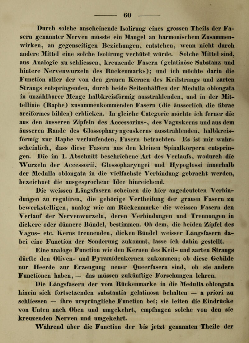 Durch solche anscheinende Isolirung eines grossen Theils der Fa- sern genannter Nerven müsste ein Mangel an harmonischem Zusammen- wirken, an gegenseitigen Beziehungen, entstehen, wenn nicht durch andere Mittel eine solche Isolirung verhütet würde. Solche Mittel sind, aus Analogie zu schliessen, kreuzende Fasern Cgelatinöse Substanz und hintere Nervenwurzeln des Rückenmarks); und ich möchte darin die Function aller der von den grauen Kernen des Keilstrangs und zarten Strangs entspringenden, durch beide Seitenhälften der Medulla oblongata in unzählbarer Menge halbkreisförmig ausstrahlenden, und in der Mit- tellinie CRaphe) zusammenkommenden Fasern (die äusserlich die fibrae arciformes bilden) erblicken. In gleiche Categorie möchte ich ferner die aus den äusseren Zipfeln des Accessorius-, des Vaguskerns und aus dem äusseren Rande des Glossopliaryngeuskerns ausstrahlenden, halbkreis- förmig zur Raphe verlaufenden, Fasern betrachten. Es ist mir wahr- scheinlich, dass diese Fasern aus den kleinen Spinalkörpern entsprin- gen. Die im 1. Abschnitt beschriebene Art des Verlaufs, wodurch die Wurzeln der Accessorii, Glossopharyngei und Hypoglossi innerhalb der Medulla oblongata in die vielfachste Verbindung gebracht werden, bezeichnet die ausgesprochene Idee hinreichend. Die weissen Längsfasern scheinen die hier angedeuteten Verbin- dungen zu reguliren, die gehörige Vertheilung der grauen Fasern zu bewerkstelligen, analog wie am Rückenmarke die weissen Fasern den Verlauf der Nervenwurzeln, deren Verbindungen und Trennungen in dickere oder dünnere Bündel, bestimmen. Ob dem, die beiden Zipfel des Vagus- etc. Kerns trennenden, dicken Bündel weisser Längsfasern da- bei eine Function der Sonderung zukommt, lasse ich dahin gestellt. Eine analoge Function wie den Kernen des Keil- und zarten Strangs dürfte den Oliven- und Pyramidenkernen zukommen; ob diese Gebilde nur Heerde zur Erzeugung neuer Queerfasern sind, ob sie andere Functionen haben, — das müssen zukünftige Forschungen lehren. Die Längsfasern der vom Rückenmarke in die Medulla oblongata hinein sich fortsetzenden substantia gelatinosa behalten — a priori zu schliessen — ihre ursprüngliche Function bei; sie leiten die Eindrücke von Unten nach Oben und umgekehrt, empfangen solche von den sie kreuzenden Nerven und umgekehrt. Während über die Function der bis jetzt genannten Theile der