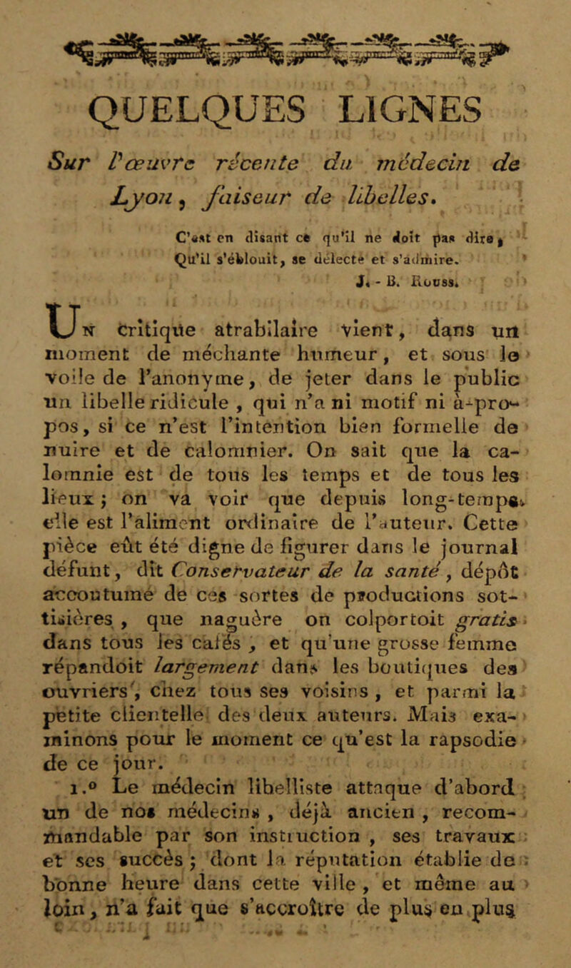 QUELQUES LIGNES Sur Vœuvrc récente du médecin de Lyon 9 faiseur de libelles» C’«»t en (lisant ce qu'il ne doit ^a» dira | Qu’il s’éblouit, se délecté et s’admire. J« ' B. Houssi T-Jn Crîtiqile atrabilaire vient, dans un moment de méchante hnmeur, et sous le voile de l’anonyine, de jeter dans le public un libelle ridicule , qui n’a ni motif ni à^pro’- pos, si ce n’est l’intention bien formelle de' nuire et de calomnier. On sait que la ca- lomnie est de tous les temps et de tous les lieux ; on va voir que depuis long-tempgi. elle est l’aliment ordinaire de l’autenr. Cette pièce eût été digne de figurer dans le journal défunt, dît Conservateur de la santé, dépôt aiccoutuiné de ces sortes de ptoductions sot- tisières , que naguère on colportoit gratis » dans tous les cafés , et qu’une grosse femme répandoit largement danjs les bouticpies des ouvriers', chez tous ses voisins , et parmi la * petite clieiitelle des deux auteurs. Mais exa- > minons pour le moment ce qu’est la rapsodie * de ce jour. 1.0 Le médecin lihelhste attaque d’abord; un de nos médecins , déjà ancien , recom- mandable par son instruction , ses travaux et scs succès ; dont la réputation établie dea bonne heure dans cette ville , et même au loin, n’a fait que s’accroître de pluÿ en plii^