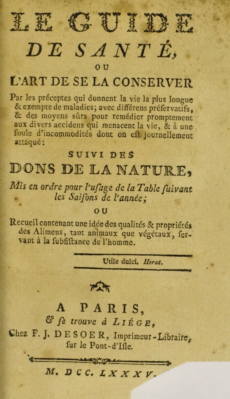 GUIBI DE SANTÉ, 0 U L’ART DE SE LA CONSERVER Par les préceptes qui donnent la vie la plus longue & exempte de maladies; avec difFérens prcfervatifs, & des moyens sûrs pour remédier promptement aux divers accidens qui menacent la vie, & à une foule d’iiKommoditcs; dont on cft journellement attaqué : SUIVI DES BONS DE LA NATURE, Jl^fcs en ordre pour l’ufage de la Table fuivant . la Saifons de l’année; ou Recueil contenant une idée des qualités & propriétés des Alimens, tant animaux que végétaux, fer- vaut a la fubfiftance de l’homme. ' ' ' III rn^rnmmmmmé Utile dulcl Horat. A PARIS, ^ fe trouve à Liège, Chez F, J. D E S O E R, Imprimeur-Libraire, fur le Pont-d’Iile. ■W’. O C C, IX X X V, >