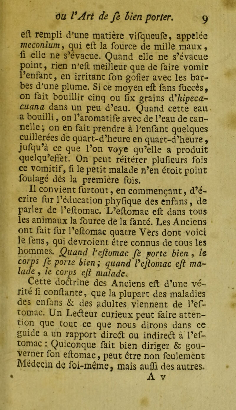 eft rempli d’une matière vifqueufe, appelée méconium, qui eft la fource de mille maux, Il elle ne s’évacue. Quand elle ne s’évacue point, rien n’eft meilleur que de faire vomir l’enfant, en irritant fon gofier avec les bar- bes d'une plume. Si ce moyen eft fans fuccès, on fait bouillir cinq ou fîx grains dhîpeca- cuana dans un peu d’eau. Quand cette eau a bouilli, on l’aromatife avec de l’eau de can- nelle; on en fait prendre à l’enfant quelques cuillerées de quart-d’heure en quart-d’heure , jufqu’à ce que l’on voye qu’elle a produit quelqu’effet. On peut réitérer plufieurs fois ce vomitif, fi le petit malade n’en étoit point foulagé dès la première fois. Il convient furtout, en commençant, d’é- crire fur l’éducation phyfique des enfans, de parler de l’eftomac. L’eftomac eft dans tous les animaux la fource de la fanté. Les Anciens ont fait fur l’eftomac quatre Vers dont voici le fens, qui devroient être connus de tous les hommes. Quand l’eflomac fe porte bien, le. corps fe porte bien; quand Vejiomac eft ma- lade , le corps eft malade. Cette doctrine des Anciens eft d’une vé- rité fi confiante, que la plupart des maladies des enians & des adultes viennent de l’ef- tomac. ün Lecteur curieux peut faire atten- tion que tout ce que nous dirons dans ce guide a un rapport diredl ou indireél à l’ef- toraac : Quiconque fait bien diriger & gou- verner fon eftomac, peut être non feulement Médecin de foi-même, mais aufli des autres.