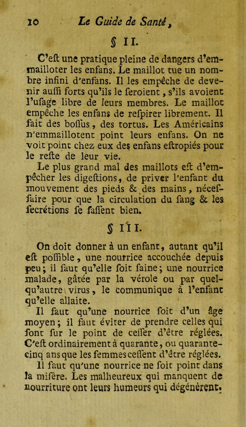 § II. C’eft une pratique pleine de dangers d’em- mailloter les enfans. Le maillot tue un nom- bre infini d’enfans. Il les empêche de deve- nir aulfi forts qu’ils le feroient, s’ils avoient l’ufage libre de leurs membres. Le maillot empêche les enfans de refpirer librement. Il fait des boflus, des tortus. Les Américains n'emmaillotent point leurs enfans. On ne voit point chez eux des enfans eftropiés pour le refte de leur vie. Le plus grand mal des maillots efi: d’em- pêcher les digeftions, de priver l'enfant du mouvement des pieds &^des mains, nécef- faire pour que la circulation du fang & les fecrétions fe falfent bien. S lïl- On doit donner à un enfant, autant qu’il ell poffible, une nourrice accouchée depuis peu ; il faut qu’elle foit faine ; une nourrice malade, gâtée par la vérole ou par quel- qu’autre, virus, le communique à l’enfant qu’elle allaite. Il faut qu’une nourrice foit d’un âge moyen ; il fâut éviter de prendre celles qui font fur le point de celfer d’être réglées. C'efi; ordinairement à quarante, ou quarante- cinq ans que les femmes ceflent d’être réglées. Il faut qu'une nourrice ne foie point dans la mifère. Les malheureux qui manquent de nourriture ont leurs humeurs qui dégénèrent;