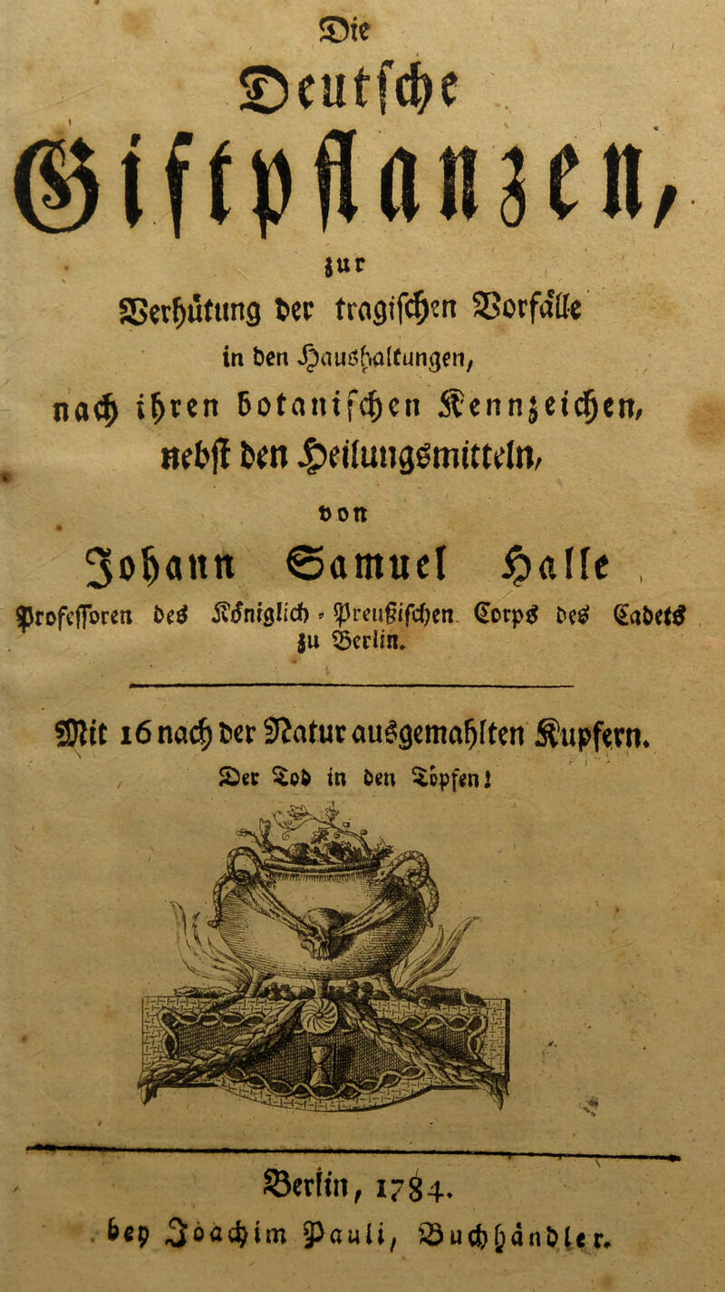 Sie !Deutfd?e ©iftpflamcn, $ur «Berufung t>er tragifcfjcrt SBorfdifc in bcn Jpauöhaltumjen, na^j i&rett 6otanifcf)eii Stennjei^en, ncbjl bcn .petfimggmittcln, t>on 3o^attn ©arnitel £affc , sprofcfibren fc*0 ivdnrglicf) * *j3mi§ifcf)ert (Eorpg Detf (Eaöetö ju Berlin* mit 16 nad) ter 9?atur auSgemaljlten Tupfern. SDer $o& in Dm Hüpfen l Berlin, 1784. b«p 5bflc^im 3)ömü, Sutb^änöltr.