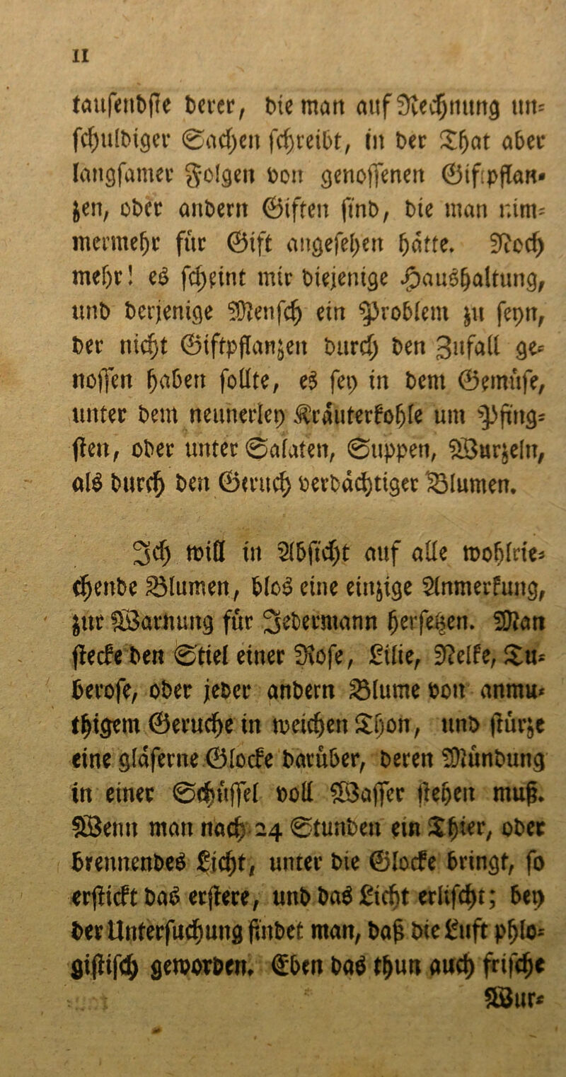 laufenbfle bercr, bie man auf SKecfjnttng um fcfjulbigei* Sachen fcfreibt, in ber Xfat aber langfamer g-olgen bon genojfenen ©ifpflan« Jen, ober anbern ©iften ftnb, bic man r.im« mermefr für ©ift angefefen fatte. 9iecf) mefr! eß fefeint mir diejenige -©auef>alrung, unb berjenige Üßlenfcf ein Problem $11 fepn, bet niefit ©iftpftanjeit bttref ben 3ufall ge« noffen faßen follte, ei fep in bent ©erniife, unter bem neunerlei) Ärauterfofle um ’Pftitg« flat, ober unter ©alateit, ©tippen, SSurjeltt, alß burcf ben ömtef »erbaeftiger lötumen. 2fcf will itt Sifficft auf alle rooflrie* tfenbe Blumen, bloß eine einige Stnmerfung, jitr föarnuitg für Sebermann ferfeften. 3)ian flecfe ben ©tiel einer ffiofe, Eilie, 91elfe, Xu« berofe, ober jener anbern SMurne Pott anmu« tf igern ©eruefe in nxitfen Xfon, unb ftür;e eine glaferne ©loife barüber, beren SUünbung in einer ©efniffel »oll fßJaffcr liefen rnufj. SÖemt man naef 24 ©tunben ein Xfier, ober bremiettbeö fieft, unter bie ©locfe bringt, fo erflieft baß etflere, unb baß fieft erltfcft; bep ber Unterfucfung fuibet man, bafj bie Euft pf Io« giftifcf geroorben. ©ben baß tfun auef frifefe SSur*