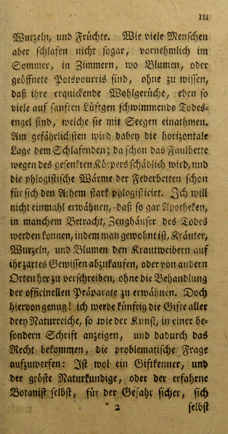 J Söurjelit, unb SBie biefe S9?enfd>en aber fc()(afert uicfjt fogar, bornefjmiid) im ©ommer, in gimmern, wo Söfumeti, ober geöffnete ^otenouniö finb, offne ju wtffen, bafs tf)re erquiaenbe SBoblgcrüdge, eben fo ciele auf fanften füftgen fcfmintmcn'ce Sobefc eitgel finb, weiche fte mit ©eegen einatlfmen. ?im gefagriid) fielt wirb babet) bie fforijontafe Sage bem ©djlufetiben; ba fcfwtt b<w§aulbette wegen beb geteuften $5?pers fdfotblid) wirb,ttub bie r>f)!ogitiifcf)e SÖaente bet $eberbetten fefjott fite ftd) bett 2l:t)cm fiarf pqicgiflieirf. 3$ will md)t einmal)! erwähnen,-baf fo garJipotbefen, in manchem 33etrad)t, geugffattfer be3 Sobed werben fonnen,inbem man gewohnt ifi, trauter, SBurjein, unb SÖIumen ben ^raittweibern auf i^r jarteb ©ewiffenabjufaufen, obert>on attbern Ortender ju berfcßrei&en, ebne bieSBefjanblung ber offteineflen “fpraparate ju erwähnen, SDod) biertwn genug! id) werbe fünftig bie ©ifte aßet bret)9?aturrcicf)e, fo wie ber Äunfi, in einer be= fonbern ©effrift anjeigen, unb baburd) ba$ Stedjt bekommen, bie problemcttifcfje §rage oufjuroerfen: 2sfi wol ein ©iftfenner, unb ber grüße Siaturfunbige, ober ber erfahrne Sotaniji fclbfi, für ber ©efafjr ftdjer, ftd) * 3 felbjl