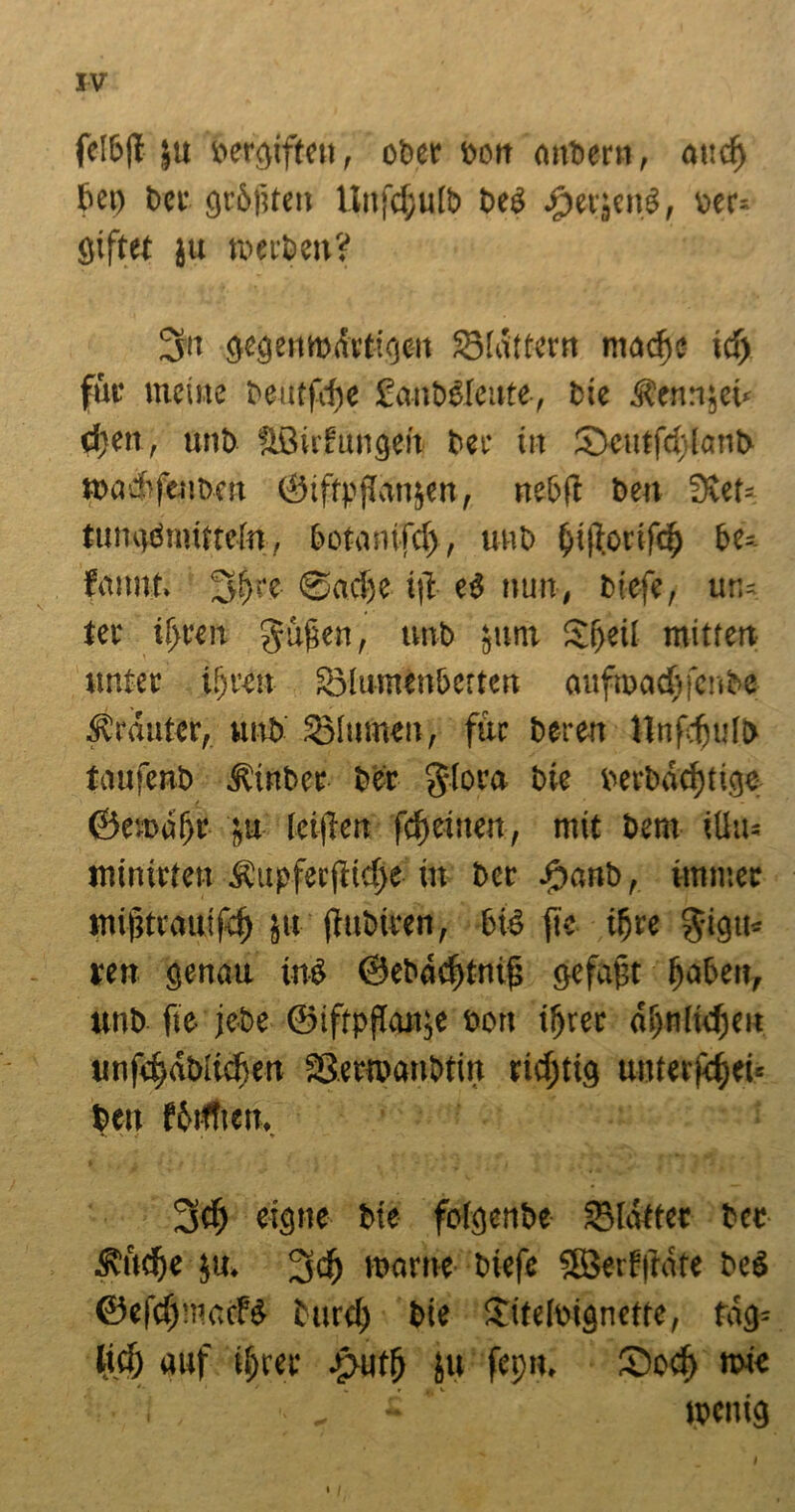 fe!b|t ju bergifteu, ober Dort mtbern, attd) Set) ber größten llnfcßulb beö £er}cn3, v>er= giftet ju werben? 3« gegenwärtigen 23(ättern mache id) für meine beutfehe fanbäleute, Die Äen:i,eu (|en, unb äöirfungen bei' in Scutfeflanb wadtfenben ©iffpffonsen, ne&fl beu 3vet= tungömitteln, botanifd), unb bi|?orifclj be=- fitimt. §ßre- @ncf)e tft ci nun, biefe, ur,= tec tljren gufen, unb sunt Sfjeii mitten unter t!)ren 33!umenbetten oufrood)fenbe Kräuter, unb SMumen, für bereit llnfdjulb tmifenb ibinber ber §(ora bie berbäcfjtige ©enmfjr su (ciften fd)ciuen, mit bem iüu= minirten Äupferftidje in ber #anb, immer mijjtrautfd) ju fiubiren, bie> fte ifre ^igm ren genau in$ ©ebodjtnij} gefaßt ßaben, unb fie jebe ©iftpf!mt;e eoit iljrec asjnfidjeit unfefmbltdien tßemmnbtin richtig unterjdei» beit fbiftten, *. ' e . » 3$ eigne tue fofgen&e SMatfet bec $udf)e ju* 3$ warne tuefe SSerfftafe bc6 &efd)mcH turd) bie £tte[ingnette, fag= lief) auf tf)ree $utf) ju fepu, £)ocf) mie • I , * * * wenig