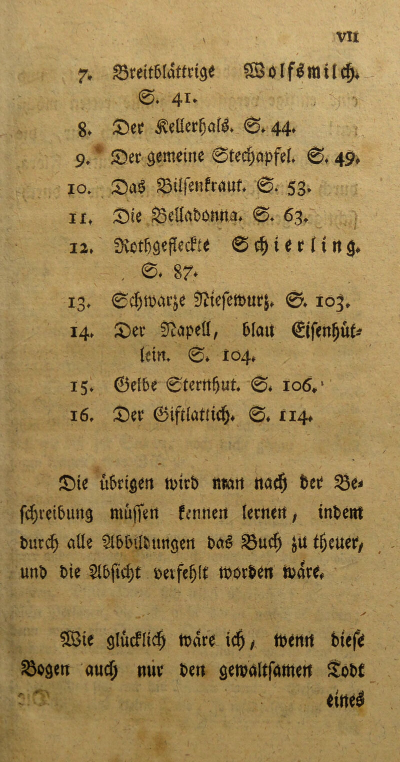 , VXI 7. SSceitbluffctge 5SBolf$ltlilcfj* ©. 41. 8. Sec jlellerljate. ©,44. 9. * Sec gemeine @ted)opfel, ©, 49, 10, Sa6 33ilfenfcaut. 0. 53. 11, Sie föcüat'Omu. ©. 63, 12, Svctfjgefleifie ©$t er 11 ttg* . ©. 87* 13, ©cfitbacje Stteferourj, ©. 103. 14, Sec fftapell, 6Iau ©ifenüüt* lein. ©, 104, 15, ©elbe ©tecrtfjut. ©, 106,* 16, Sec ©iftlatdd). ©, 114* Sie übrigen n>icb ntan nad) btt 5Se< fcfjcei&ung muffen fennen lecnert, inbent bucd) alle SlbbUiungen ba6 33ucf) ju tjfeueiy unb bie 2lbfid)t »eifert roocben rnace, SBie glücfücf) tnace iclj/ toenn btefe Stogen audj mir beu geroaltfamen £ob£ ' o' ittie#