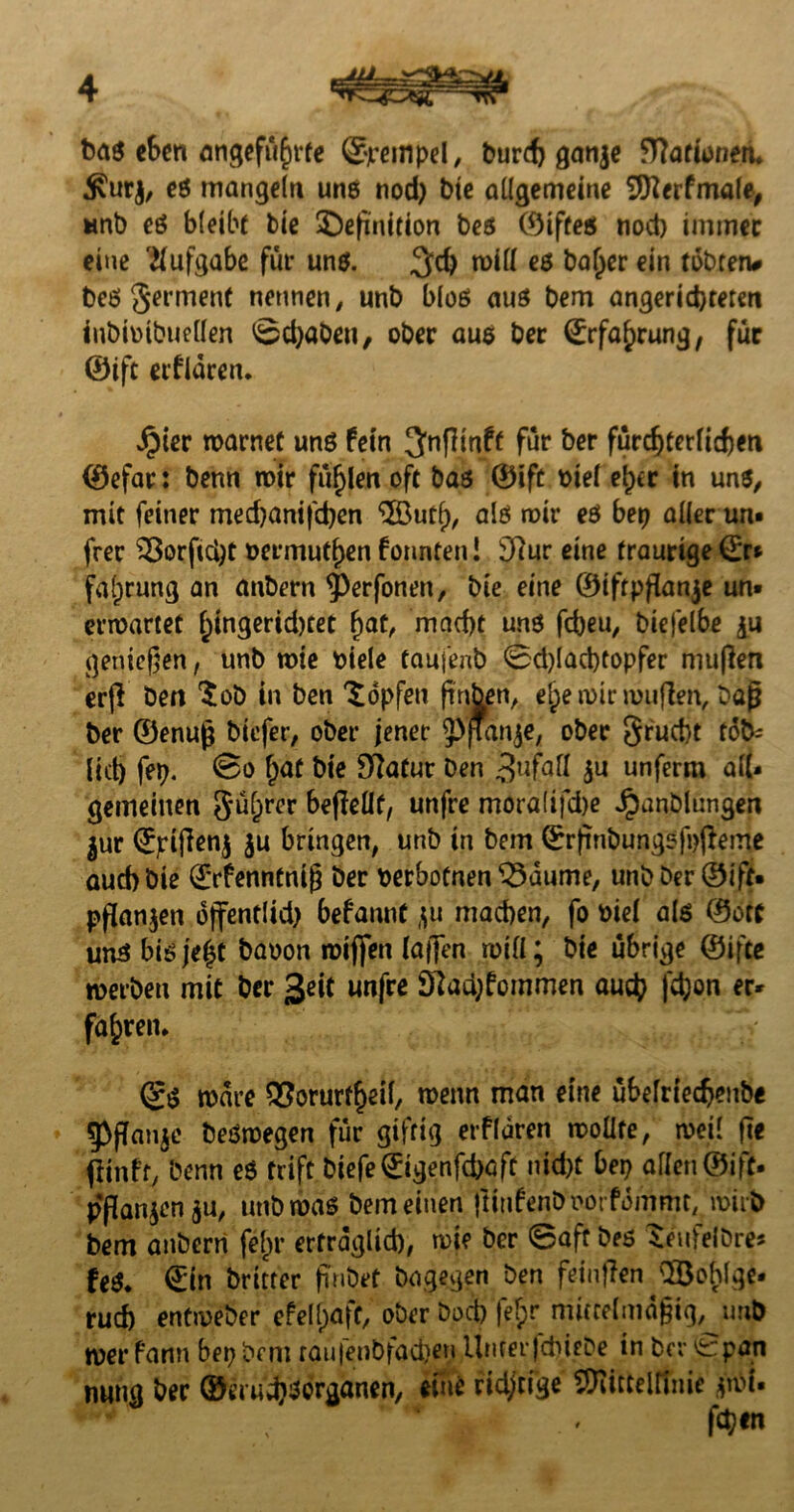 ba$ eben angeführte ©rernpel, burd) ganje fRarioneru $ur$, es mangeln uns nod) bie allgemeine SJKerfmale, unb eS bleibt bie ^Definition bes ©iftes nod) immer eine Aufgabe für uns. 3cf) will es baljer ein tobten# bes germenf nennen, unb blos aus bem angeridjremi inbimbuellen ©djaben, ober aus ber ©rfaf>rung, für ©ift erflären. Jpier warnet uns fein ^nfllnff für ber fürchterlichen ©efar: benn mir füllen oft bas ©ift mel e^cr in uns, mit feiner med)anifd)en <5Öutf), als mir es bep aller um frer S8orftä)t üermutf)en formten! £ftur eine traurige ©r* falprung an anbern 5>erfonen, bte eine ©iftpßanje un¬ erwartet f;ingerid)tet (jat, macht uns fcheu, biefelbe £u genießen, unb wie biele taufenb ©d)Iad)topfer maßen erß ben $ob in ben Hopfen ßnben, e£e wir roußen, baß ber ©enuß biefer, ober jener ^jfanje, ober §rucbt fob- (idj fep. ©o bie Slatur Den $u unferm all¬ gemeinen Sü&rer beßellf, unfre mora(ifd)e ^anblungen $ur ©pißenj $u bringen, unb in bem ©rßnbungsfpfteme aud) bie ©rfenntniß ber oerbofnen 35aume, unb Der ©ift- pfüanjen ojfentlid) befannt ju machen, fo biel als ©oft uns bisje^t baoon wißen (aflTen mill; bte übrige ©ifee werben mit ber 3*it unfre 97ad;fommen auch fd;on «r* faxten. ©S wäre QSorurtheil, wenn man eine übefrieefjenbe SpfTanjc besmegen für giftig erflären woüfe, weil ße ftinft benn ßö trift Diefe©igenfchaft nicht bep allen ©ift- pßanjen ju, unb was bem einen ßiufenb iwrfommc, wirb bem anbern fejjr erträglich, wie ber ©aff bes SeufelDres feS. ©in britter ßnbet bagegen ben feinßen \83ohlge- rud) entweber efell>aff, ober bod) |el)r mittelmäßig, unb wer fann bep bem raufenbfachen UnterfcbieDe in ber ©pan nung ber ©erud}^^röancn/ ridjtige SRitttltthie jwt-