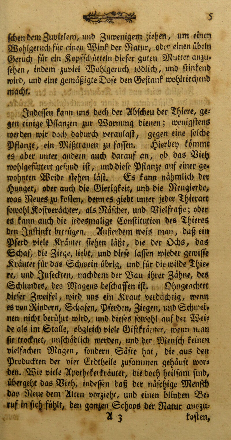 frf)cn bem un^ Suwenigem sieben, um einen 2Bof)lgerud) für einen $Öinf ber TRütnv, ober einen ubcftt ©erud) für ein $epffdnVfeln biefer guten Juffer anju- fefjen, inbem juDiel 3Bol)Igeruci) fobiid), unb frinfenb wirb, unb eine gemdgtgte ©oje ben ®epanf wof)lried)enb macfp* ^ttbepen fann uns bod) ber 2(bfdjeu ber Spiere, ge* gen einige $>pan$en gur $Barnung bienen; wenigpenß werben wir bod) baburd) Deranlap, gegen eine folcbe §>f[anje, ein SPcigtrauen $u fafifen. Jpierbep fommt es aber unter anbern and) barauf an, ob ba$ 93ie{) wof>lgefütterf gefunb ijl, tmbbiefe ^PPanje auf einer ge¬ wohnten 2Beibe pe^en (dp, fann nd^mlid) ber junger, ober aud) bie ©ierigfeit, unb bie Sfteugierbe, was Sfteueö $u foffen, benneö giebt unter jeber Sfjierart fowo^l Äo|lt>erdd)fer, als SRafcber, unb QSielfrage; ober ee fann aucf) bie jebeßmalige (Eonpitufion beß $l)iereß ben ^nPinft betrugen. Tftigerbem weiß man, bag ein 9>ferb Diele trauter pef)en lagt, bie ber £>d)ß, baß ©d)af, bie 3iege, liebt, unb biefe laffen wieber gewijjfe trauter für baß ©diwein übrig, unb für bie wilbe $bie* re, unb ^nfecften, nadibem ber ^au if;rer 3<*()ue, 1)60 ©dpunbeß, beß Wagens befd)affen ip* ©f)ngead)fee biej'er 3weifel, wirb unß ein j^raut Deibddjtig, wenn eß Den SKinbern, ©djafen, ^ferben, 3*e9en/ unb©d)n.'d* nen nid)t berührt wirb, unb biefeß foWofp auf ber 2$et* be als im ©tafle, obgleid) Diele ©iftfrdnter, mhm man fte trocfnet, unfd)db(id) werben, unb ber 5)ienfd) feinen Dtelfacben Klagen, fonbern ©affe hat, bie aus ben fprobucften ber hier (Jrbtfjeife jufammen gekauft wer» ben. $öie Diele Tlpothfferfrdufer, bieboef) Ijeilfam ftnb, ubergebt bas SBief), inbepen bag ber ndfcfpge SDIenfd) bae ifieue bem 2Uten Dor$iel)f/ unb einen blinben 53e* ruf in fiel; ben ganjen ©cl^oos ber SRafur auejus H 3 foPetv