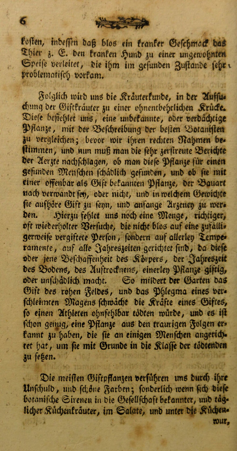 Foffett, inbeffen bag Bloß ein franfer ©efc$ma<f baß $(>tey b* & ben franfen jjunb $u einer ungewohnten 0pfi|e oerleftet, bie if>m tm gefunben 3ußäube fefyfv proölematifcj) oorfam. SofjjHch mitb unß bie .fträuterfunbe, in ber 2Cuffiu d)ung bei ©iftfräuter $u einer o()nentbel)rlid)en ^rüdre* ^iefe begehet unß, eine unbefannte, ober t>erbäd)tige 5Pfton$e, mit ber Ö5efd)reibung ber bejien U3oranigeti ju oergleid)en; beoor mir ifyten redtfer« 9ftahmen be- pimmen, unb mm mug man bie fe£r jerflreute $3eridjte ber Hex#e nad)fd)lagen, ob man biefe 3>ßan$e für einen gefunben Sftteiifdjen fcbäbltd) gefunben, unb ob fte mit einer offenbar als ©tft bekannten ^Pflonje, ber Bauart *iad> oerwanbt fet>, ober nid)t, unb in meinem ©emidjte fie auf^ore ©tft $u (et)n, unb anfange 2lr$eneb $u mer» ben. ^ier^u fehlet unß nod) eine SÖIenge, richtiger/ oft mieber^olfer $$erfud)e, bie nid>t bloß auf eine jufdlli* germeife oergiftete 5>*rfon, fonbern auf allerlei £empe» ramente, auf affe 3^a^reö|eiten gerietet ftnb, ba biefe ober jene 5xfd)ajfenf)eit beö tperß, ber 3a6re^ie^ beß Kobens, beß 2fuftrecfnenß, einerlei ^Pflan$e giftig/ ober unfd)äblid> mad)t. So mtlberf ber ©arten baß ©ift beß ro^en gelbeß, unb baß ^legma eines oer« fegieimren Wagens fd)mäd)t bie strafte eines ©ifteß, fo einen Rieten ofjnfe^lbar tobten mürbe, unb eß ifi fcf)on genug, eine 9>ganje auß ben traurigen golgen er* fannt ju haben, bie fte an einigen Sttenfcfcen angeridv tet bat, um fte mit ©runbe in bie klaffe ber tdbtenben Jit fe|en. $)ie meinen ©iftpffanjen oerführen unß burdj t^>re ltnfebulb, unb fd;äne garben; fonberlid) menn ftd) biefe botanifefce Sirenen in bie ©efellfdjaft befannter, unb täg¬ licher $üd)eufräuter, im Salate, unb unter bie Stiegen- tour.
