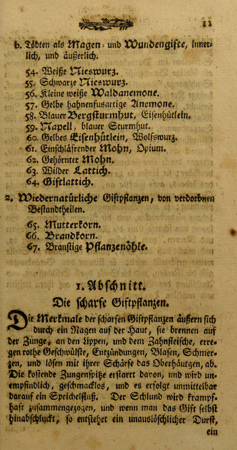 b. Sdbfen afe unb Xüilfi&engiffrJj ter* lid), unb ötigedicft, 54. SSeige Vlitsxouv$. 55. @d)n>ar$e Vtic$wut$> 56. kleine rocige WaUxmemonf. 57. ©elbe fjafjnenfusartige Anemone. 58* flauer 25etgfiatmt)Ut, (£ifenl)ütleino 59. CTcpclI, blauer (Bturmfwt. 60. ©elbed ^tfen£mtldn, $öolfsn)ur$. 61. (£tnfd)ldfrenber ttlofyn, Opium* 62. ©gjjornrer Jt1o£>n* 63. 3Btlber iLdtticf). 64* (BiftlatticJ). »♦ Wiebernatüriidjc ©iftpfJan^cn / ton torborfrnen 23ejlanbt§d(en. 6s* tfiuttevtcvn. 66, 2$räiifcforn. 6j. $8ran|ltcje Pflanzenöle. i.Stbfönitt. JDi« fdjarfe ©tftpftons«n. lye tftetlmah ber fdjarfen ©iftpflanjeii äugern fidj burd) ein Stagen auf ber Jpaut, fie brennen auf ber 3ünge, anben iippen, unbbem S^Pdfdje, etre* genrot^e ®efd)roüffte, Örnfjunbuncjen, Olafen, 0d)mer* §en, unb töfen mit ifjrer 0d)drfe bas £)berf)dutgen, ab* SDte foftenbe 3un8™fpi|e erharrt baron, unb wirb un* empftnblid), gefcbmacflos, unb es erfolgt unmittelbar barauf ein 0petd)elflug* $)er 0cblunb wirb frampf. §aft $ufammengejogen, unb wenn man bas ©ift felbfl fcinabf$lucft, fo entfielet ein unauslofc^ltc^er £>urfi, ein