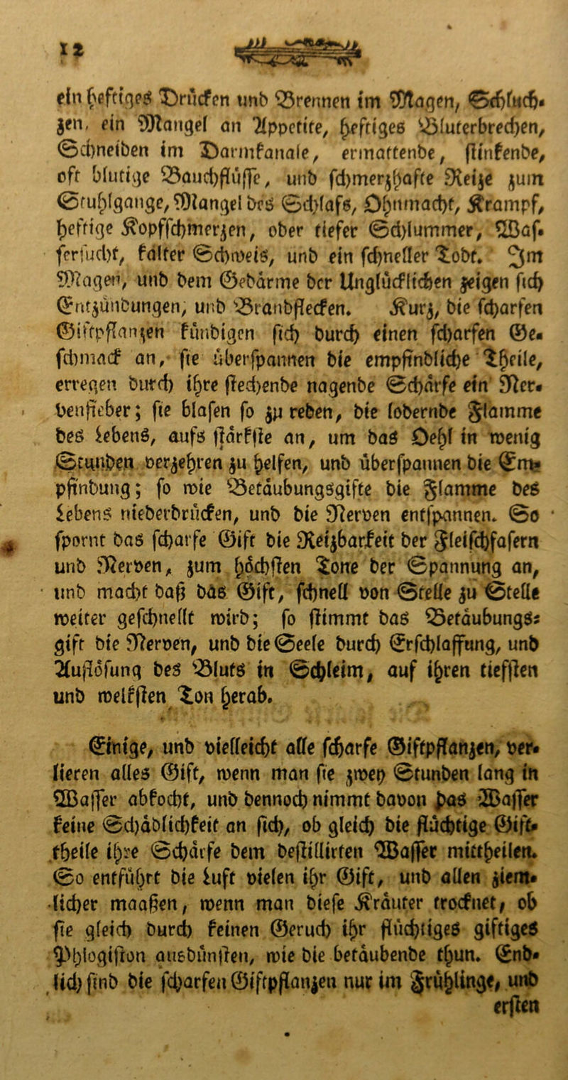 ein f>efttqeß $>ucfcn unb trennen im SDtagen, 0d)fncfj# gen, ein SORangef an Appetite, heftiges ^$luterbred)en, 0d)netben im Darnifanaie, ermaftenbe, (linfenbe, off blutige 33aud)fluffe, uub fd)mergf)afte Dteije guin 0ruf;lgange,?Dlangelbcß 0d)lafß, O^ttmac^f, Ärampf, heftige $opffd)mergen, ober tiefer 0d)lummer, £Baf. ferfud)f, falter 0d)a)eiö, unb ein fd)nefler ^obf* 3m lagert, unb bem ©ebdrine bcr Ungfücfltcfcen geigen fid) ©ntgünbungen, unb '©tanbffecfen. ^urg, bie fctyarfen ©iffpfian^en funbigcn fid) burd) einen fdjarfen ©e# f&macf an, fte ubetfparmen bie empfinb(id)e 'Sficile, erregen burd) if)te fied>enbe nagenbe 0d)dtfe ein 9Rer# Penjieber; fte blafen fo gureben, bie iobernbe glamme beß iebenö, aufs |]dr!|ie an, um baß öef)f in roentg Stmvben oergefjren gu Reifen, unb überfpannen bie ©m* pftnbung; fo wie ‘©etaubungßqifte bie glamme beß iebenß nteberbrucfen, unb bie SReroen entfpannen* 0o * fpornt baß fcbatfe ©ift bie Dteigbar^eic ber gleifd)fafern unb Kerpen, gum fyocbffen tone ber 0pannung an, unb mad)t bafj bdß ©ift, fdjneff oon (Stelle gu 0telle tpeiter gefd)nellt rpirb; fo ffirnmt baß $5efaubungßs gift bie Kerpen, unb bie 0eele burd) ©rfd)laffung, unb 2fufldfunq beß $Mutß in 0d)leim, auf i£ren tiefjlen unb melden ^on fjerab. ©ntge, unb pieffeicf)t affe fdjarfe ©iftpffangen, per» fieren alles ©ift, wenn man fte grpep 0tunben lang in SBajfer abfocbf, unb bennod) nimmt bapon £aß ’IBaffer feine 0d)dbftd)fett an fid), ob gleich bie fluchtige ©ift» tbeile ifoe 0d)dife bem befltllirten <5Baffec mitt^eilen* 0o entfuhrt bie iuft piefen if>r ©ift, unb allen giem» •lidjer maaßen, roenn man biefe trauter troefuet/ ob fte gleich burd) feinen ©erud) ifjr fluchtiges giftigeö 9M;!ogiflon auebunflen, nrie bie betaubenbe tljun. ©nb» Ud) ftnb bie fd)arfen ©ifrpflangeu nur im §rö^lin3^# unb