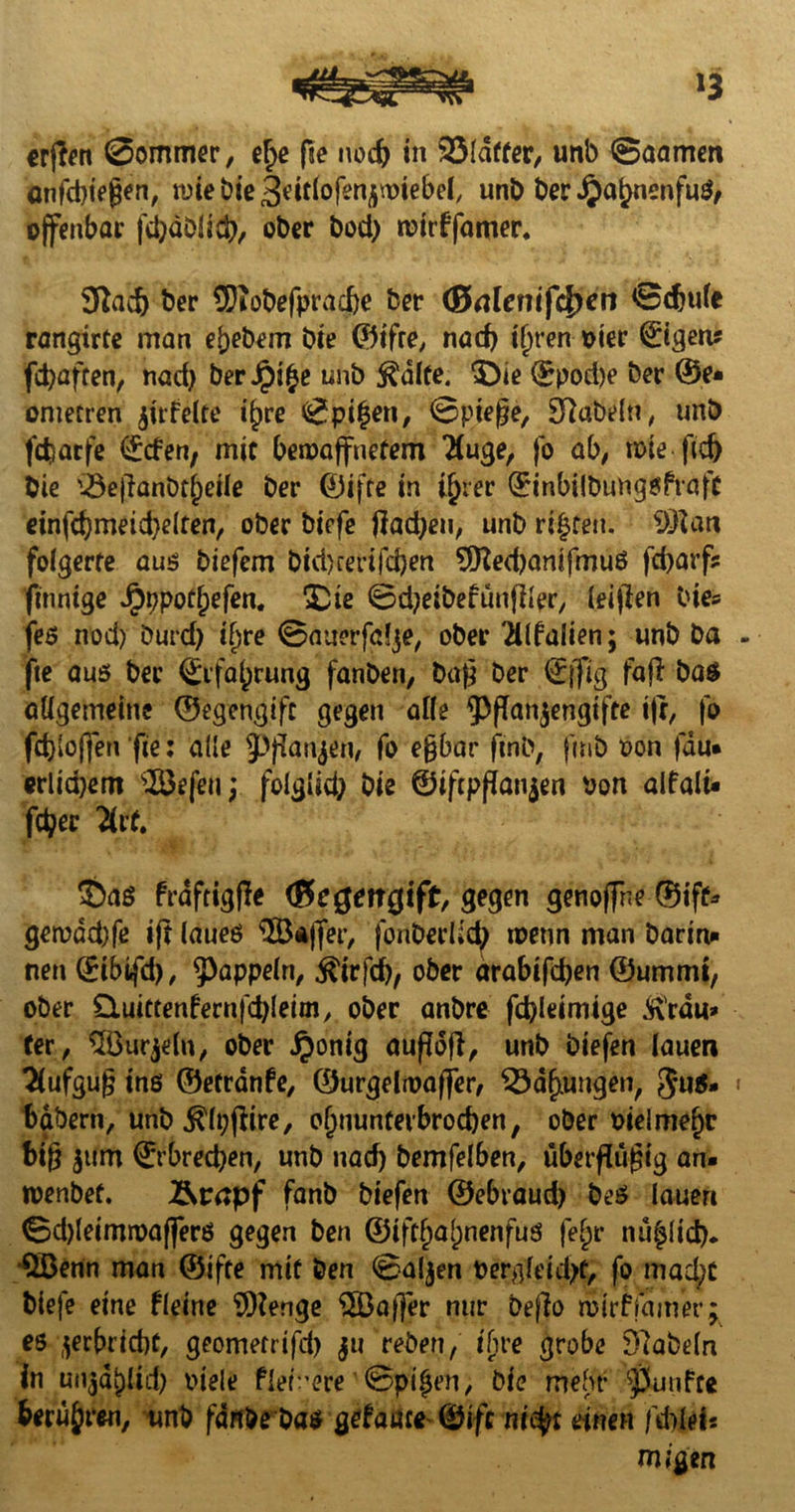 *3 crflen Sommer, e£e fte nod) in SSldffer, unb Saamen anfcbiegen, wie bie ^idofen^wiebel, unb ber JipaljnenfuS, offenbar fd)äblitt), ober bod) wirffamer. 3ftadj ber ü)iobefprad)e fcer (ßaleinfdjen 0djufe rangirre man ef)ebem bie ©t'fre, nad) iljren oier tigern fcfyafren, nad) ber Jpifce unb $dlte. 3}ie ©pod)e ber ®e» onietren jirfelte i^re Spieen, 0pieße, fabeln, unb fdiarfe ©den, mir bewaffnetem 'Äuge, fo ab, wie ftd) bie '-öejlanbr^eile ber ©ifre in i(jrer ©inbilbungsftafr einfd)meid)e(ten, ober biefe fiad)eu, unb rieten. 93?an folgerte aus biefem btd>rerifcj)en 9tted)antfmuS fd)arfs finnige Jpppotjjefen. £ue 0d;eibefunflter, leigen bie* fes nod) Durd) if)re 0auerfdje, ober 2llfalien; unb ba fte aus ber (£rfa()rung fanben, baß ber ©{fig faji ba$ allgemeine ©egengift gegen alle ^Pflanzengifte i|r, fo fd)(offen fie: alle ^Pfianjen, fo eßbar ftnb, fnib son jau« erlid)em SBefeu; folglid; bie ©tftpßatgen von alfalt« fetyer %tt. 3)aS frdftigfle (ßcgmgift, gegen genoffne ©iff* gewdd)fe ift laues $Ö*jfer, fonberÜd; wenn man barm* nen ©ibtfd), Rappeln, $irfcf), ober arabifd)en ©ummt, ober Outttenfernfcbleim, ober anbre fd)leimige Ärdu» ter, ^öurjelu, ober i^onig außdß, unb biefen lauen Aufguß ins ©etrdnfe, ©urgelwaffer, 33d§tungen, 5u$» babern, unb $lt;jiire, o()nuntevbrod)en, ober sielmefjc big $um ©rbred)en, unb nad) bemfelben, übermäßig an« wenbef. Ärapf fanb biefen ©ebraud) beS lauen 0d)leimwaffers gegen ben ©iftljaljnenfus feFjr nu^ltd). QBenn man ©ifte mit ben 0aljen sergleidjf, fo mad;t biefe eine fletne SDienge QBaffer nur befio wirffamer; es zerbrid)f, geometrifd) ju reben, tfire grobe 97abeln in utiad^ltd) Stele fiebere 0pt§en, bie mehr fünfte berühren, unb fdnbebas $etaäce (&ifc nityt einen fdrltU migen