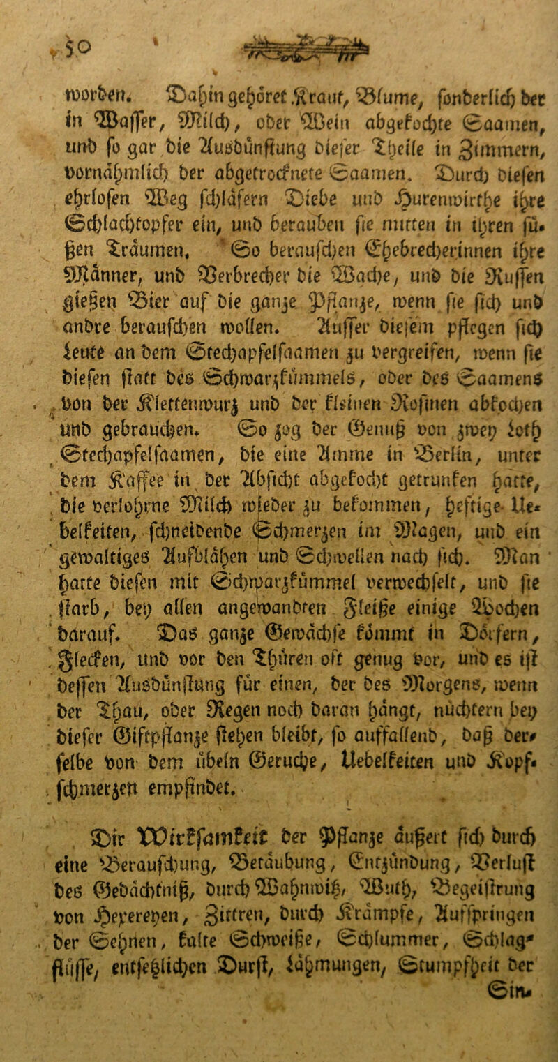 rcorbem ©a^n gehöret .ft rauf, ^lume, fonberlidj ber in ©affer, ©t(d), ober ©ein abgefod)te (Baamen, unb fo gar bie 2luöbunflung biefer ©jicile in 3üttmern, t)orndf)m(id) ber abgetroefnete Saamen. ©urd) biefen rijriofen ©eg fd)Idfern ©lebe unb dpurenmirrhe t^re <Sd)[ad)topfer ein, unb berauben fie mitten in üjten fü* gen Traumen, @o berauben (££)ebred)erinnen if)re Jänner, unb 33erbred)er bie ©ad)e, unb bie puffen gieren S3ier auf Die ganje $) flanke, wenn fie fid> unb anbre beraufd)en wollen. Puffer biefem pflegen fid) ieute an Dem 0ted)apfeIfaamen ju bergreifen, wenn fte biefen flatt bes 0d)warjfummels, ober bcs 0aamen$ tön ber ftletfenwurj unb ber feinen £ftofmen abfoepen unb gebrauchen. 0o jog ber ©enufj ton jwep $otf) <8ted)apfelfaamen, bie eine 2lmme in Berlin, unter bem Kaffee in ber 2lbftd)C abgefoept getrunfen hatte, bie oerlohrne 5Jii(d) wfeber ju bekommen, heftige- Ue* beifeiten, fd)neibenbe <pd)merjen im Klagen, uub ein gewaltiges '2lufb(d()en unb Sdjwelien rtad) fitfe. ©an harte biefen mit 0d)^>avjfnmmel oerwecbfelt, unb fte . flarb, bep allen angewandten gleifle einige ©edjen barauf. ©as ganje ©ewdcbfe fdmmt in ©eifern, . glecfen, unb oor ben ^buren oft genug fcor, unb es ifl beffen Tfusbunflung für einen, ber bes ©orgens, wenn ber Sfjau, ober Siegen nod) baran hängt, nüchtern bep biefer ©iftpflanje flehen bleibt, fo auffallenb, bafl ber# felbe ton bem Übeln ©eruepe, Uebelfeiten uub ftopf< . fdjmerjen empfindet. ©tc VOittfamtett ber tyflanje dufleit fid) burcf> eine Äraufd)ur,g, Betäubung, (Jntjunbung, QJerlufl beö ©ebdebfnifl, burd) ©ahnwilj, ©uff), SÖegeiflruiig ton $eyerepen, 3irtren, &lll£b Rumpfe, Euffpringen ber 0ehnen, 6a(te @d>wei§e, (Bcpfummer, 0d>lag* puffe, entfe|lid)en ©urfl, Zähmungen, (Stumpfheit ber 0in-