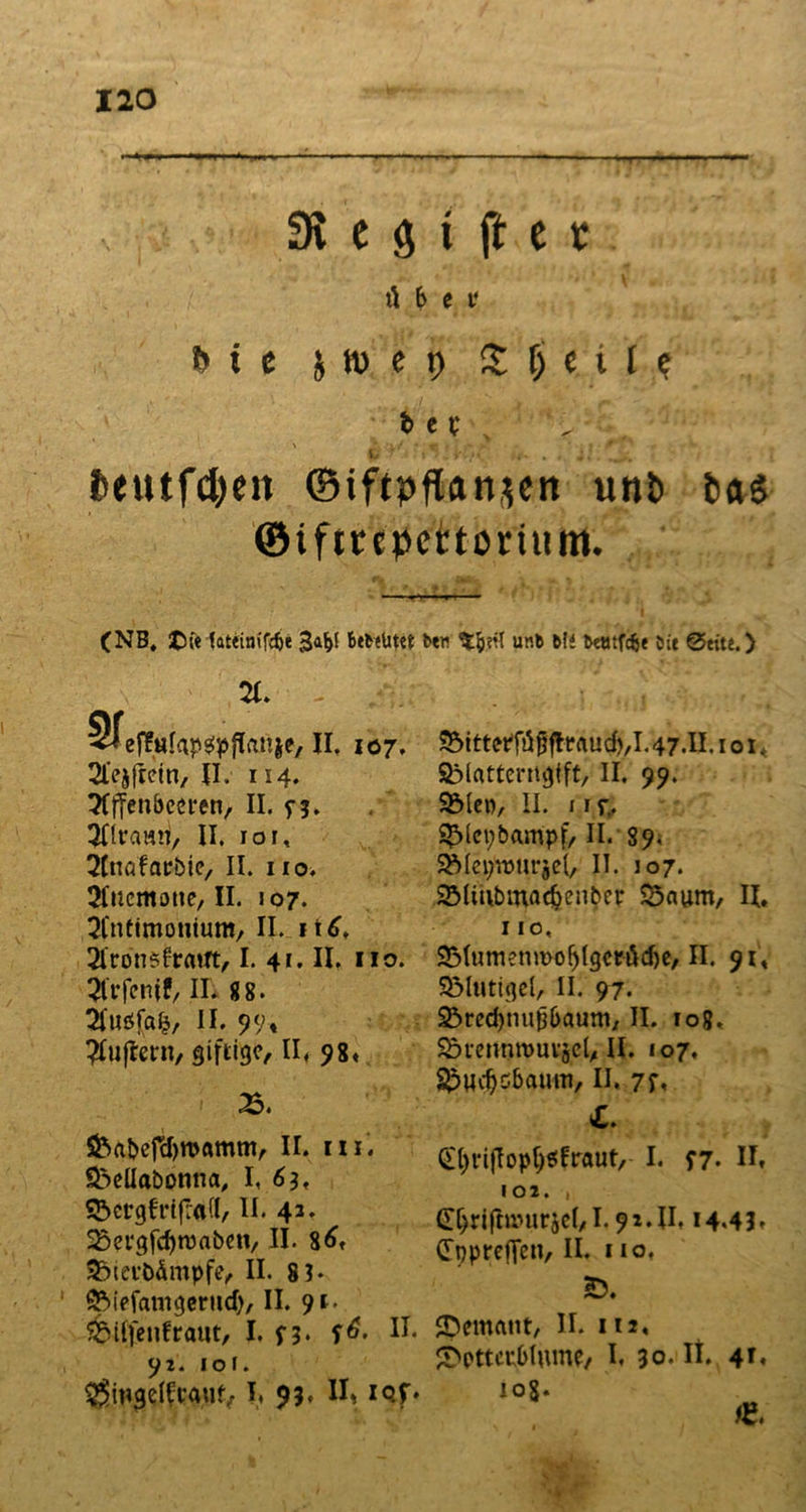 31 e g i fl: c * ü 6 e i‘ feie s» c t) Steile t> e t p u* . '}}[ 7 ; ; i>eutfd)eit ©iftpflanjett unt) t>ag ©ifitcpcttonmn. (NB, tsfe fattinifd)« 3af>( Betatytt bew unfe Mi teötfcfee Die @eite.) x STeffufap^pflanie, II, 107. 21‘ejftein, II. 114. ^Iffenbceren, II. n. 9flrami, II. ior, 2£nafarbie, II. no, Jluemouc, II. J07. 21'nttmonium, II itd, Slronsfrrttft, I. 41. II. 110. 21'rfcnif, II. 88. 21‘usfafj, II. 99» #ujtern, giftige, II, 98* 25. &abefd)tt>amm, II. rn. $5eüabonna, I, 6 h SScrgfrifrad, II. 43. 23evgfd)rcaben, II. 86f 35tei-b&mpfe, II. 81* * £Mefamgeritd), II. 91- ^Mlfeufraut, I. n. f^. 92. 101. $mgeICt*au{> I, 93» II» iQf» 35itt<tf füfj fleflud),l. 47.II. 1 o 1 * SMatterngtft, II. 99. 3Meo, II. 11 r,. S£>iet;bampf, II. 89. SMa^nm-jel, II. 107. 2Mmbmadjcnber 23aum, II, 1 io, SMumenmo^Igcrödje, II. 91* Sölutigd, II. 97. ^rec^nupbaum, II. 108, Sövennrnuvsel, II. 107. ^Hcfjcbaum, II. 7f» £. Qtyvijloptysfraut, I. f7- II» 102. , GL^iftrourjel, 1.92.11,14.43» CTpprefTen, II. 110. Ö. JDemant, II. 112, £wtcublume, I. 30. Ii. 4*«
