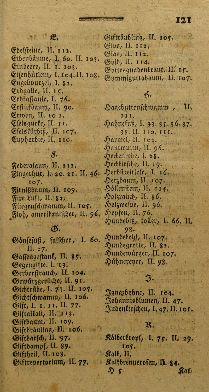 *2, ©ifttdübjing, II. iof, (Jbeffteiuc, II.Ui. (jnbenbdmne, I, 60, II. 103. Cnnbeete, II. 1. 103. (Eijenl^ttletn, 1.104. II. 108. '<£ngcln>urjcl, I. 82» <£rbgaUe, II. 1 7, '^t’bfnjlanie, I. 76. (£r|Tte£&aum, II. 90. (^rwen, II. 10 2. Qfelsgurfe, II. 1 r. (gfelöfikbip, II. 107. Ctuptjpfbie, II. 110. & $eberA(aun, II. 112, gingevfyut, I. 20.21. II. 46. 107. ^itnipaum, II. 109, §iye £uft, II. 8 ?>;, ^liegenfcbwamm, II. 107. j$Ipf), amevtfamfcfyev, II. 96, <8. @ip$y II. I I 2. ©las, II. 112. ©oib, II. 114. ©otteeignabcnfvflUt, II.' 17. ©ummiguttgbaunt, II. 107. . *• ^agcbuttenfdjnjamm , II, ui. ^flf)nefu^/1. 3-3* 3 7. 36* 37* 38. II. 110. in, ^annei, II. roi. Jjcmtmurnt/ II. 96. ^ecbenrebe, I. 28. ^cdfitfcbe, II. 19. -^crbflseitlofc, I. 16... ^etflbaumy II. 107. ^bllenftein, II. 114. ^oljVrtUd), II. gd. ^pljrcefpc, II. 96. Hopfen, II. 76. 4>unbebi£, tplfey, I. 66. II* 98. ©dnfefufj, falfcfyer, I* 60, n. 27. ©aflengefian?, II. 87t ©egengifte. 1. 13. ©evberflrgucf), II. 104. ©ennli^gen'icfye, II. 91. ©Icbtvöbe/1. 73* H‘ »°7. ©id)tfd)n>amm, II. 106. ©ift, I. 1. 11. II. 77. ©iftalfali, II. 113* ©iftbauni/II. 109, ©iftbräuling, II. iod, ©iftbarfd), II. *97* ©iftbampf, II. 89. ©iftijeil, II. 108. ©iftrepertorium, II. 77. ^imbefotjl, II, 107* ^unbegvotte, II. 82. *£nmben>urger, II. 107. 4>ul)ncm;er, II, 98, D* 3gn^bpf)ne/ II. 104. ^ofyannisiblumcn, II. 47. 3ubenfirfd;en, 1,47. II. 10 r. %. $älberfvopf, I. 77. II. 29. 107. Mt, II. Mfbvemierofen/ IX 84. % s $<0