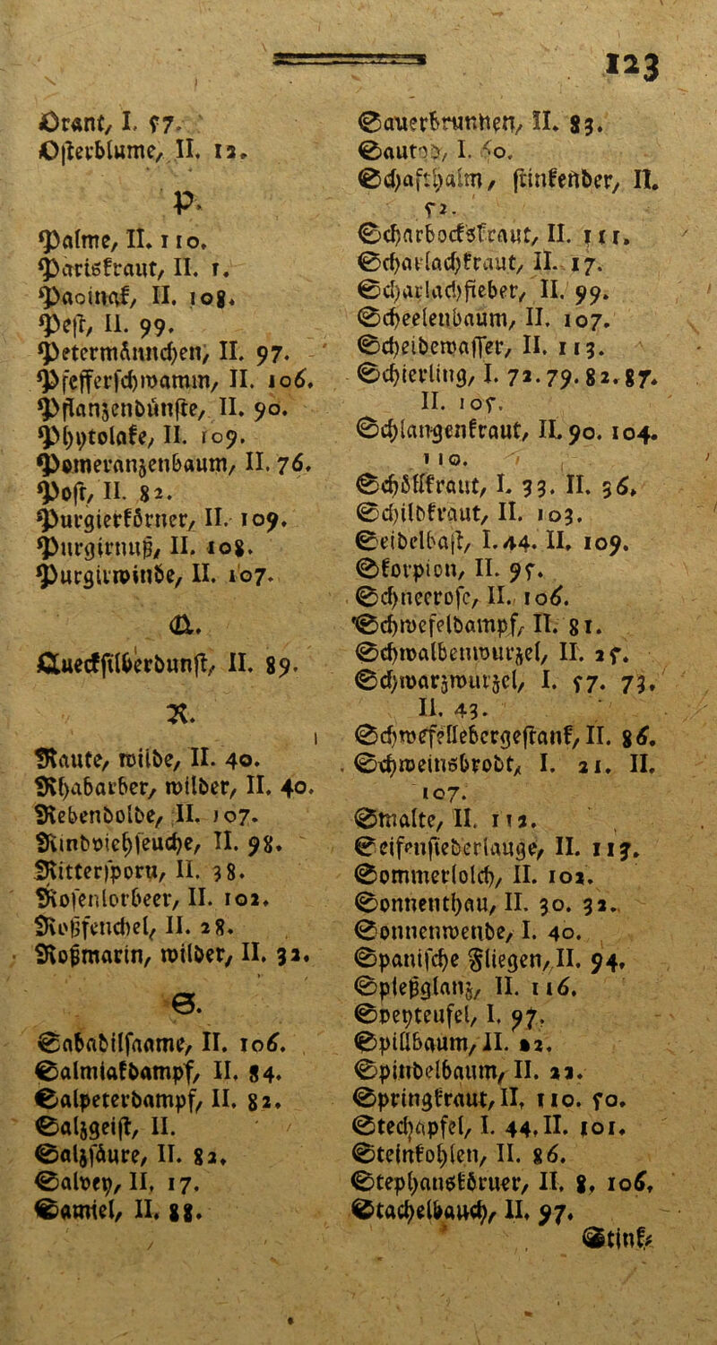i*3 Öranf,1. f7. ©jlev&lume,II. 12. P> ‘Palme, II. i io. ‘pariefraut, II. t. ^>aomaf, II. iog. W/ II. 99. *PetcrmÄmtd)en, II. 97. ‘Pfcfferfdjroamm, II. 106, $>flan5enbünfte, II. 90. ‘Pfyptolafe, II. 109. ^>wneränjcn&aum, II. 76, ‘pofr, II. 82. ‘Purgierförner, II. 109. ‘Purgirnuß, II. 108. 4>urgtvr©inbe, II. 107. <a. Äuecfftl&erbunjl, II. 89. X. 1 IRaute, roiibe, II. 40. SRfyabarber, roitber, II. 40. SRebenbolbe, II. >07. SRinb&ie&feudje, II. 98. SRitteriporu, II. 38. wfenlorbeer, II. 102. SRi'fjfencbel, II. 28. SRo&marin, roilöcr, II. 32. 0. 0ababtlfaame, II. 106. 0almiafbampf, II, 84. 0alpeterbampf, II. 82, eaijgeift, II. 0al$fäure, II. 8a. 0ah>ep, II, 17. 0amiel, II. 8g. 0auerbruntten, II. 83. 0autqb, I. <0. 0d)aftl;alm/ ftinfeflber, II. ?2- 0djarbocfefraut, II. ftr. 0d)at(adJ)fraut/ II. 17. 04arlad)ftcber, II. 99. 0d)eeleubaum, II. 107. 0d)eiberoafTer, II. 113. 0d)ierlin<), I. 72.79.82.87* II. IOf, 0d)lairgenfraut, IL90. 104. 110. 'i , 0d)Mfraut, I. 33. II. 3d, 0d)ilbfvgut, II. 103. 0eibelbajl, I.44. II. 109. 0forpicn, II. 9f. 0d>ncerofc, II., 106. 0d)ti>efdbampf, II. 81. 0d)n>albemr)ut*5cl/ II. 2f. 0d)mar5rout'5cl, I. *7. 73. II. 43- 0d)roefe~lIebcrgeftanf/ II. 86. . ©djroeinebrobt, I. 21. II. 107. 0tnalte, II. 1 !2. 0eifenfie&erlauge, II. iij. 0ommerlold), II. 102. 0onnent!)au, II. 30. 32. 0enuenn)enbe, I. 40. 0pantfd)c fliegen,,11. 94, 0pie|3glans/ II. nd. 0pepteufel, I. 97. 0piÜbaum,II. »2. 0pinbelbaum, II. 22. 0pringfraut, II. uo. fo. 0tedjapfel, I. 44t II. |oi. 0teiufol)len, II. 8 6. 0tepl)an$fc'$ruer, II. 8, 106, 0tad)d&aud), II. 97, ®tin^
