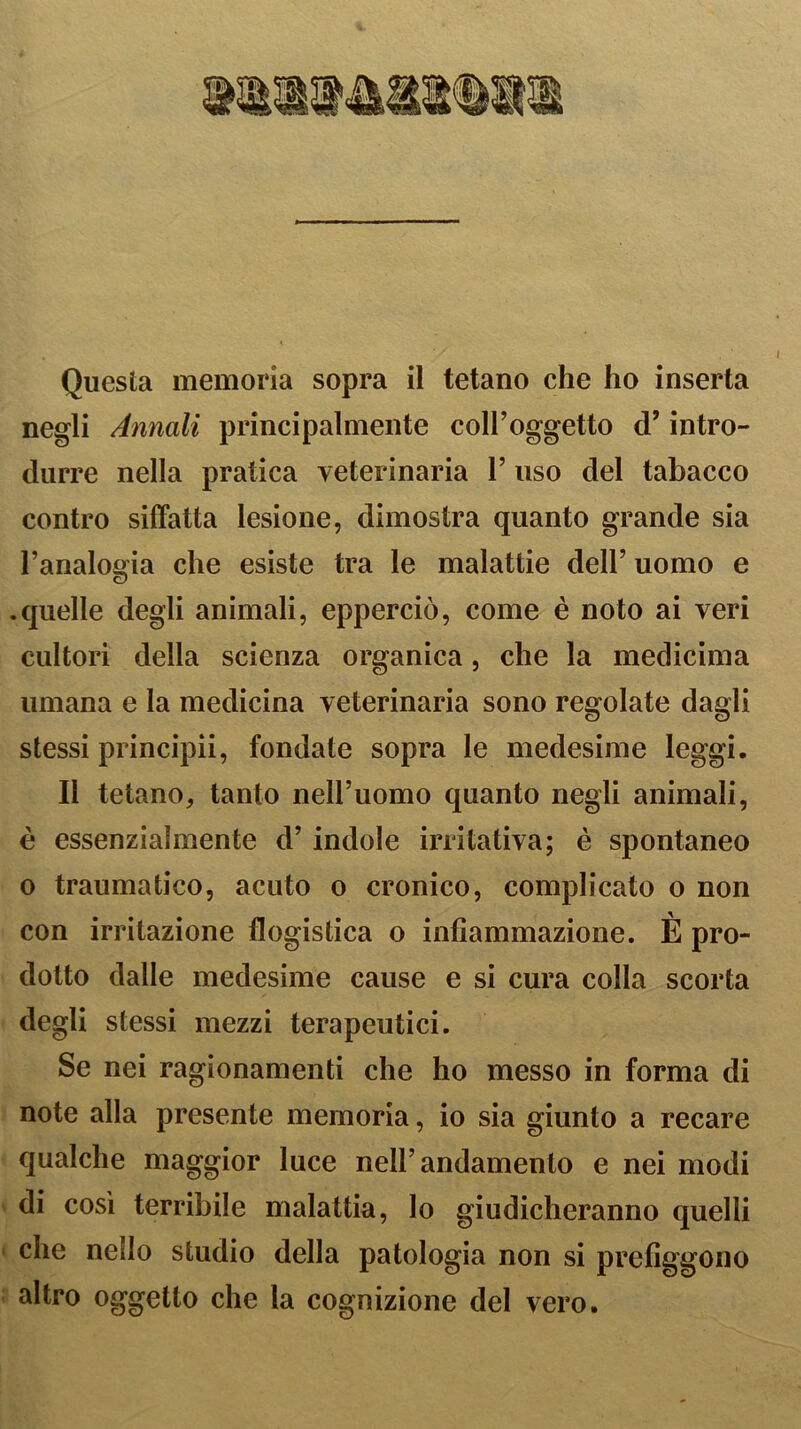 Questa memoria sopra il tetano che ho inserta negli Annali principalmente coll’oggetto d’intro- durre nella pratica veterinaria l’uso del tabacco contro siffatta lesione, dimostra quanto grande sia l’analo°ia che esiste tra le malattie dell’ uomo e .quelle degli animali, epperciò, come è noto ai veri cultori della scienza organica, che la medichila umana e la medicina veterinaria sono regolate dagli stessi principii, fondale sopra le medesime leggi. Il tetano, tanto nell’uomo quanto negli animali, è essenzialmente d’ indole irritativa; è spontaneo o traumatico, acuto o cronico, complicato o non con irritazione flogistica o infiammazione. È pro- dotto dalle medesime cause e si cura colla scorta degli stessi mezzi terapeutici. Se nei ragionamenti che ho messo in forma di note alla presente memoria, io sia giunto a recare qualche maggior luce nell’andamento e nei modi di così terribile malattia, lo giudicheranno quelli che nello studio della patologia non si prefiggono altro oggetto che la cognizione del vero.