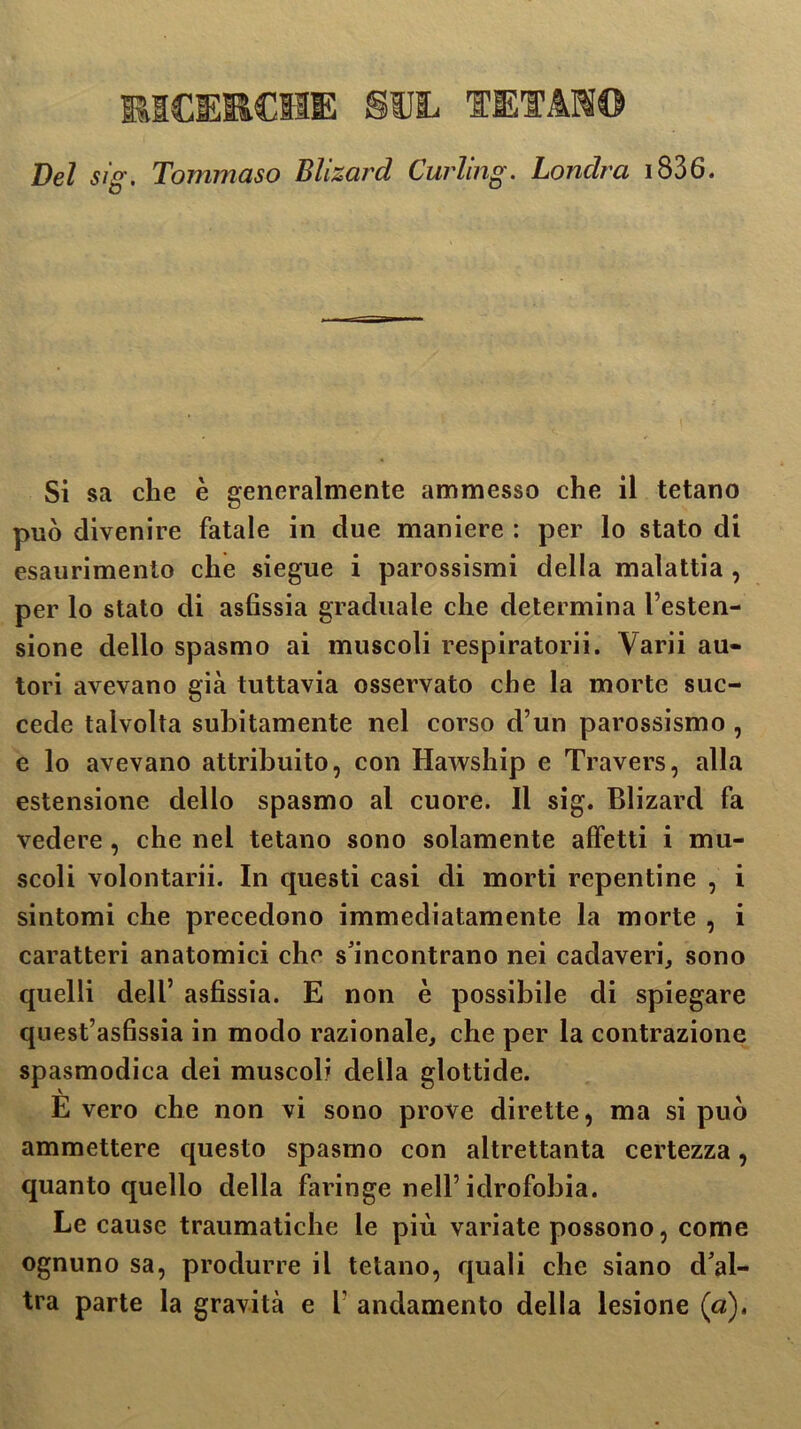 Del sig. Tommaso Blizard Curling. Londra 1836. Si sa che è generalmente ammesso che il tetano può divenire fatale in due maniere : per lo stato di esaurimento che siegue i parossismi della malattia , per lo stato di asfissia graduale che determina l’esten- sione dello spasmo ai muscoli respiratorii. Varii au- tori avevano già tuttavia osservato che la morte suc- cede talvolta subitamente nel corso d’un parossismo , e lo avevano attribuito, con Hawship e Travers, alla estensione dello spasmo al cuore. 11 sig. Blizard fa vedere, che nel tetano sono solamente affetti i mu- scoli volontarii. In questi casi di morti repentine , i sintomi che precedono immediatamente la morte , i caratteri anatomici che s'incontrano nei cadaveri, sono quelli dell’ asfissia. E non è possibile di spiegare quest’asfissia in modo razionale, che per la contrazione spasmodica dei muscoli della glottide. E vero che non vi sono prove dirette, ma si può ammettere questo spasmo con altrettanta certezza, quanto quello della faringe nell’idrofobia. Le cause traumatiche le più variate possono, come ognuno sa, produrre il tetano, quali che siano d'al- tra parte la gravità e f andamento della lesione (a).