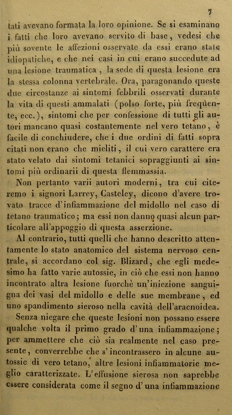 1 tati avevano formata la loro opinione. Se si esaminano i fatti che loro avevano servito di base , vedesi che più sovente le affezioni osservate da essi erano stale idiopatiche, e che nei casi in cui erano succedute ad ima lesione traumatica , la sede di questa lesione era la stessa colonna vertebrale. Ora, paragonando queste due circostanze ai sintomi febbrili osservati durante la vita di questi ammalati (polso forte, più frequen- te, ecc.), sintomi che per confessione di tutti gli au- tori mancano quasi costantemente nel vero tetano, è facile di conchiudere, che i due ordini di fatti sopra citati non erano che mieliti, il cui vero carattere era stato velato dai sintomi tetanici sopraggiunti ai sin- tomi più ordinami di questa flemmassia. Non pertanto varii autori moderni, tra cui cite- remo i signori Larrey, Gasteley, dicono d’avere tro- vato tracce d’infiammazione del midollo nel caso di tetano traumatico 5 ma essi non danno quasi alcun par- ticolare all’appoggio di questa asserzione. Al contrario, tutti quelli che hanno descritto atten- tamente lo stato anatomico del sistema nervoso cen- trale, si accordano col sig. Blizard, che egli mede- simo ha fatto varie autossie, in ciò che essi non hanno incontrato altra lesione fuorché un’iniezione sangui- gna dei vasi del midollo e delle sue membrane , ed uno spandimento sieroso nella cavità dell’aracnoidea. Senza niegare che queste lesioni non possano essere qualche volta il primo grado d’una infiammazione; per ammettere che ciò sia realmente nel caso pre- sente , converrebbe che s’incontrassero in alcune au- tossie di vero tetano, altre lesioni infiammatorie me- glio caratterizzate. L’effusione sierosa non saprebbe essere considerata come il segno d’una infiammazione