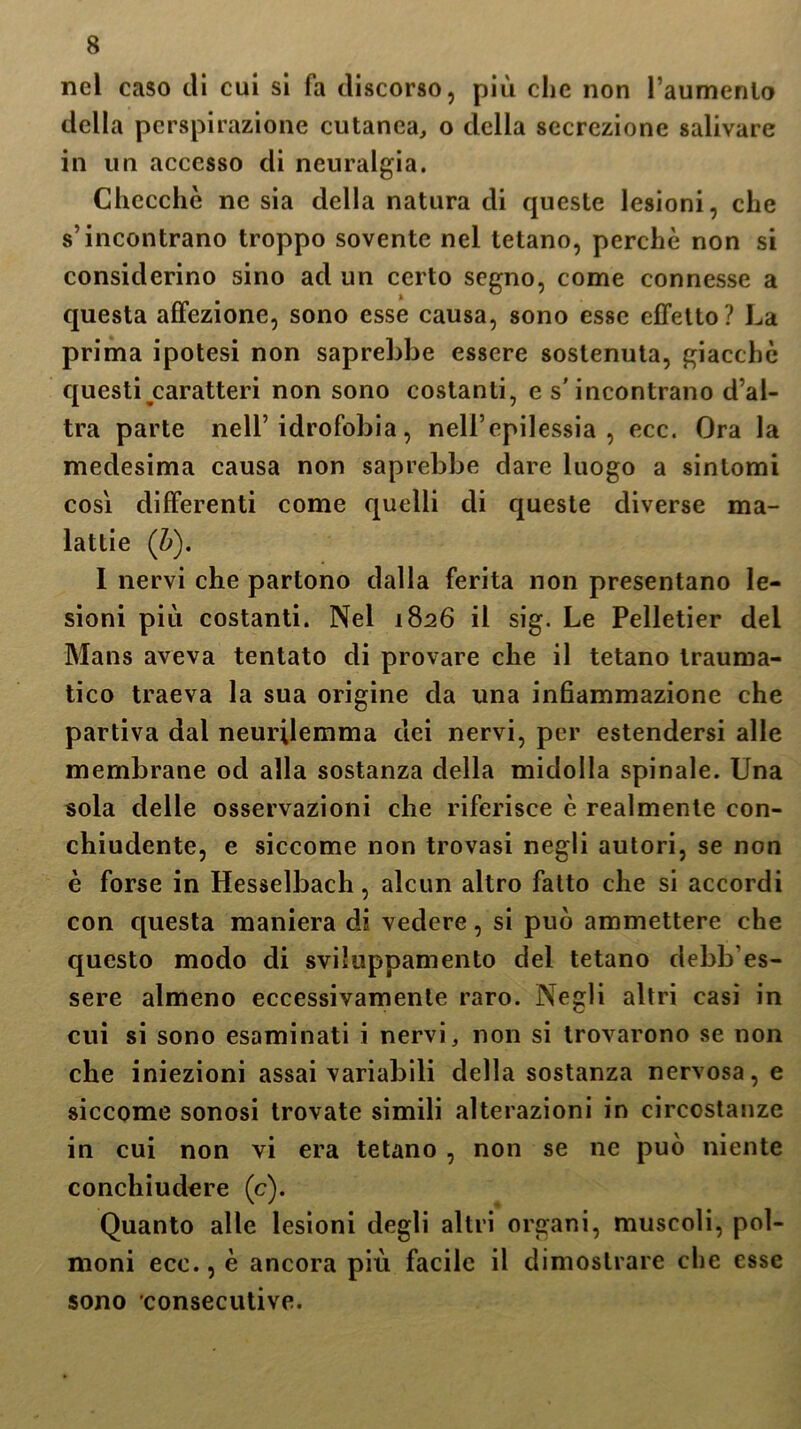 nel caso eli cui si fa discorso, più che non l’aumento della perspirazione cutanea, o della secrezione salivare in un accesso di neuralgia. Checché ne sia della natura di queste lesioni, che s’incontrano troppo sovente nel tetano, perchè non si considerino sino ad un certo segno, come connesse a questa affezione, sono esse causa, sono esse effetto? La prima ipotesi non saprebbe essere sostenuta, giacché questi caratteri non sono costanti, e s'incontrano d’al- tra parte nell’idrofobia, nell’epilessia, ecc. Ora la medesima causa non saprebbe dare luogo a sintomi cosi differenti come quelli di queste diverse ma- lattie (b). I nervi che partono dalla ferita non presentano le- sioni più costanti. Nel 1826 il sig. Le Pelletier del Mans aveva tentato di provare che il tetano trauma- tico traeva la sua origine da una inhammazione che partiva dal neurilemma elei nervi, per estendersi alle membrane od alla sostanza della midolla spinale. Una sola delle osservazioni che riferisce è realmente con- chiudente, e siccome non trovasi negli autori, se non è forse in Hesselbach, alcun altro fatto che si accordi con questa maniera di vedere, si può ammettere che questo modo di sviluppamento del tetano debb’es- sere almeno eccessivamente raro. Negli altri casi in cui si sono esaminati i nervi, non si trovarono se non che iniezioni assai variabili della sostanza nervosa, e siccome sonosi trovate simili alterazioni in circostanze in cui non vi era tetano , non se ne può niente conchiudere (c). Quanto alle lesioni degli altri organi, muscoli, pol- moni ecc., è ancora più facile il dimostrare che esse sono consecutive.