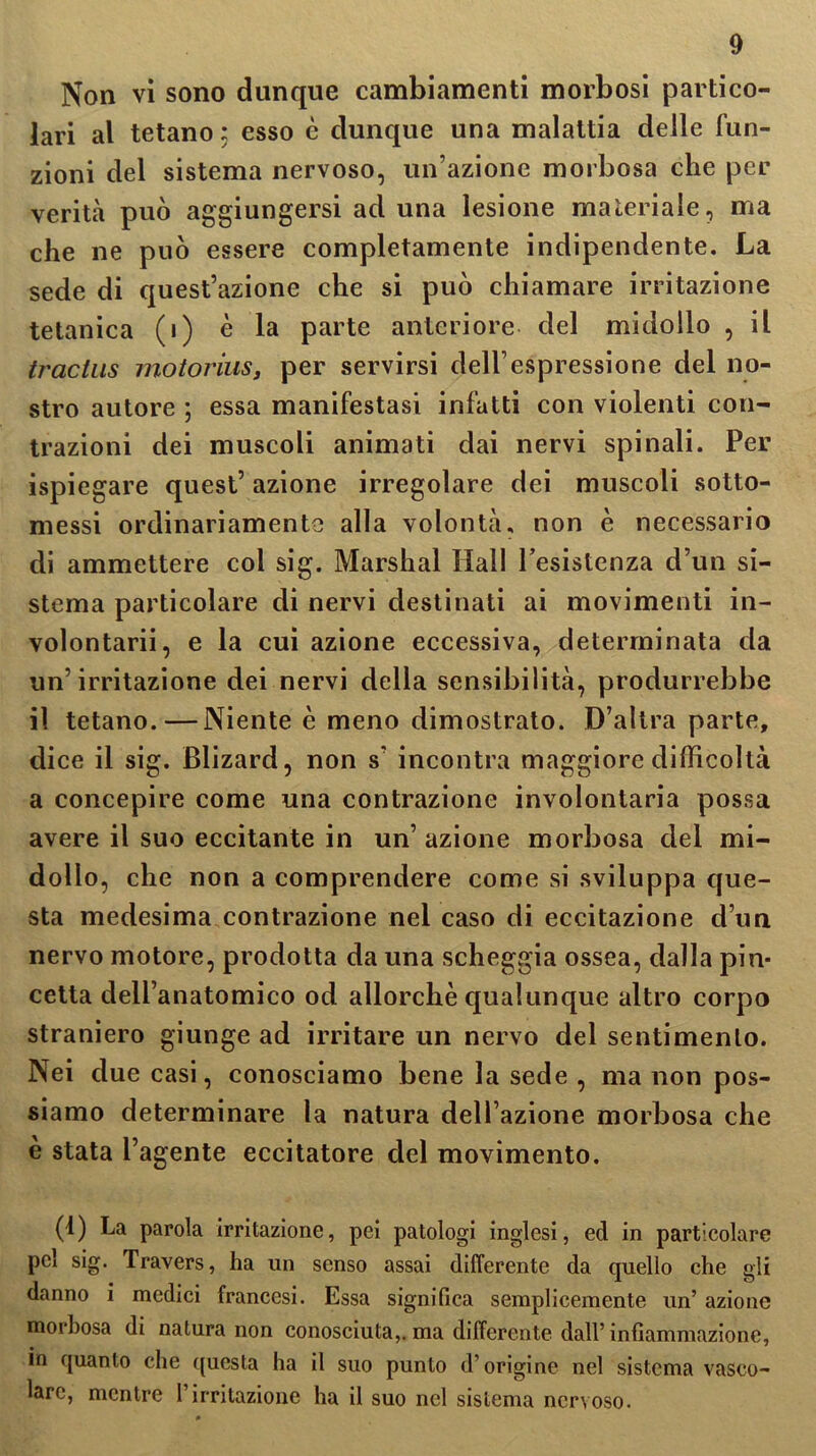 Non vi sono dunque cambiamenti morbosi partico- lari al tetano ; esso è dunque una malattia delle fun- zioni del sistema nervoso, un’azione morbosa che per verità può aggiungersi ad una lesione materiale, ma che ne può essere completamente indipendente. La sede di quest’azione che si può chiamare irritazione tetanica (i) è la parte anteriore del midollo , il tractus motorius, per servirsi dell’espressione del no- stro autore ; essa manifestasi infatti con violenti con- trazioni dei muscoli animati dai nervi spinali. Per ispiegare quest’ azione irregolare dei muscoli sotto- messi ordinariamente alla volontà, non è necessario di ammettere col sig. Marshal Hall resistenza d’un si- stema particolare di nervi destinati ai movimenti in- volontarii, e la cui azione eccessiva, determinata da un’irritazione dei nervi della sensibilità, produrrebbe il tetano.—Niente è meno dimostrato. D’altra parte, dice il sig. Blizard, non s’ incontra maggiore difficoltà a concepire come una contrazione involontaria possa avere il suo eccitante in un’azione morbosa del mi- dollo, che non a comprendere come si sviluppa que- sta medesima contrazione nel caso di eccitazione d’un nervo motore, prodotta da una scheggia ossea, dalla pin- cetta dell’anatomico od allorché qualunque altro corpo straniero giunge ad irritare un nervo del sentimento. Nei due casi, conosciamo bene la sede , ma non pos- siamo determinare la natura dell’azione morbosa che è stata l’agente eccitatore del movimento. (1) La parola irritazione, pei patologi inglesi, ed in particolare pel sig. Travers, ha un senso assai differente da quello che gli danno i medici francesi. Essa significa semplicemente un’ azione morbosa di natura non conosciuta,, ma differente dall’infiammazione, in quanto che questa ha il suo punto d’origine nel sistema vasco- lare, mentre 1 irritazione ha il suo nel sistema nervoso.