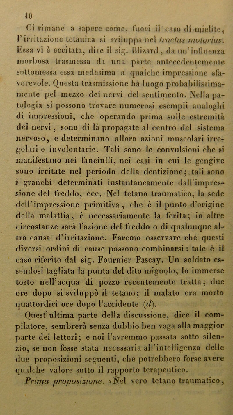 ]’irritazione tetanica si sviluppa nel iraclus molorius. kssa vi è eccitata, dice il sig. iìlizard, da un’influenza morbosa trasmessa da una parte antecedentemente sottomessa essa medesima a qualche impressione sfa- vorevole. Questa trasmissione ha luogo probabilissima- mcnte pel mezzo dei nervi del sentimento. Nella pa- tologia si possono trovare numerosi esempii analoghi di impressioni, che operando prima sulle estremità dei nervi, sono di là propagate al centro del sistema nervoso, e determinano allora azioni muscolari irre- golari e involontarie. Tali sono le convulsioni che si manifestano nei fanciulli, nei casi in cui le gengive sono irritate nel periodo della dentizione; tali sono i granchi determinati instantanearnente dallimpres- sione del freddo, ecc. Nel tetano traumatico, la sede dell’impressione primitiva, che è il punto d’origine della malattia, è necessariamente la ferita; in altre circostanze sarà l’azione del freddo o di qualunque al- tra causa d’irritazione. Faremo osservare che questi diversi ordini di cause possono combinarsi : tale è il caso riferito dal sig. Fournier Pascay. Un soldato es- sendosi tagliata la punta del dito mignolo, lo immerse tosto nell’acqua di pozzo recentemente tratta; due ore dopo si sviluppò il tetano; il malato era morto quattordici ore dopo l’accidente (d). Quest’ultima parte della discussione, dice il com- pilatore, sembrerà senza dubbio ben vaga alla maggior parte dei lettori; e noi l’avremmo passata sotto silen- zio, se non fosse stata necessaria all’intelligenza delle due proposizioni seguenti, che potrebbero forse avere qualche valore sotto il rapporto terapeutico. Prima proposizione. «Nel vero tetano traumatico,