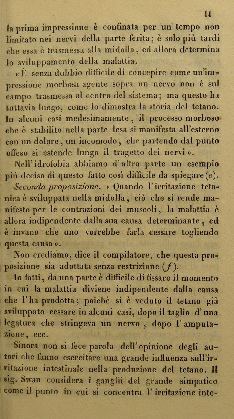 14 la prima impressione è confinata per un tempo non limitato nei nervi della parte ferita ; è solo più tardi che essa è trasmessa alla midolla, ed allora determina lo sviluppamento della malattia. «È senza dubbio difficile di concepire come un’im- pressione morbosa agente sopra un nervo non è sul campo trasmessa al centro del sistema; ma cpiesto ha tuttavia luogo, come lo dimostra la storia del tetano. In alcuni casi medesimamente , il processo morboso che è stabilito nella parte lesa si manifesta all’esterno con un dolore, un incomodo, che partendo dal punto offeso si estende lungo il tragetto dei nervi ». Nell’idrofobia abbiamo d’altra parte un esempio più deciso di questo fatto cosi difficile da spiegare (e). ■Seconda proposizione. «Quando l’irritazione teta- nica è sviluppata nella midolla, ciò che si rende ma- nifesto per le contrazioni dei muscoli, la malattia è allora indipendente dalla sua causa determinante , ed è invano che uno vorrebbe farla cessare togliendo questa causa ». Non crediamo, dice il compilatore, che questa pro- posizione sia adottata senza restrizione (jf). In fatti, da una parte è difficile di fissare il momento in cui la malattia diviene indipendente dalla causa che T ha prodotta; poiché si è veduto il tetano già sviluppato cessare in alcuni casi, dopo il taglio d’una legatura che stringeva un nervo , dopo l’amputa- zione, ecc. Sinora non si fece parola dell'opinione degli au- tori che fanno esercitare una grande influenza sull’ir- ritazione intestinale nella produzione del tetano. Il sig. Swan considera i ganglii del grande simpatico come il punto in cui si concentra l’irritazione inte-