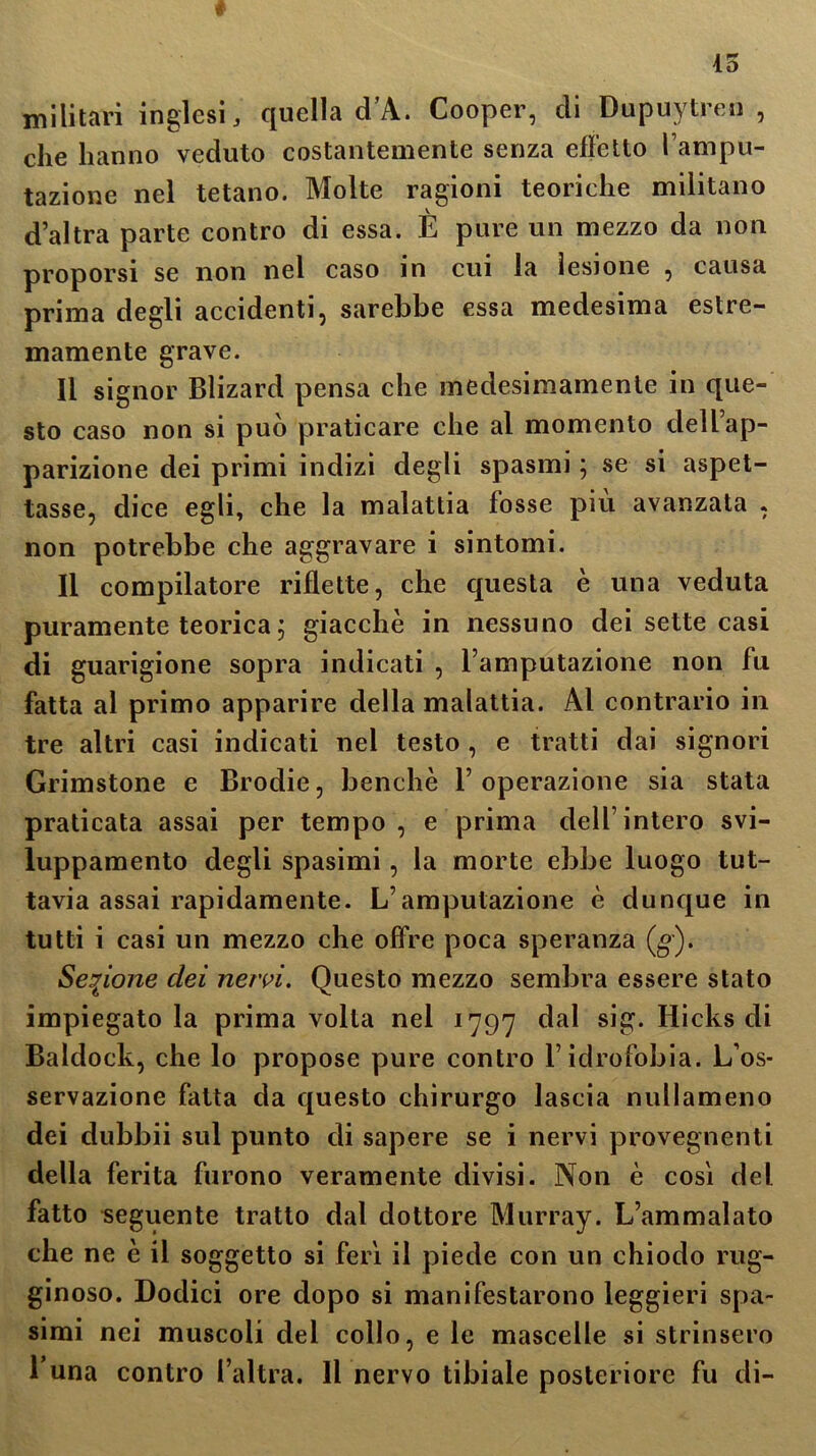 militari inglesi, quella d’A. Cooper, di Dupuytren , che hanno veduto costantemente senza effetto l’ampu- tazione nel tetano. Molte ragioni teoriche militano d’altra parte contro di essa. È pure un mezzo da non proporsi se non nel caso in cui la lesione , causa prima degli accidenti, sarebbe essa medesima estre- mamente grave. Il signor Blizard pensa che medesimamente in que- sto caso non si può praticare che al momento dell’ap- parizione dei primi indizi degli spasmi ; se si aspet- tasse, dice egli, che la malattia fosse piu avanzata , non potrebbe che aggravare i sintomi. Il compilatore riflette, che questa è una veduta puramente teorica $ giacche in nessuno dei sette casi di guarigione sopra indicati , l’amputazione non fu fatta al primo apparire della malattia. Al contrario in tre altri casi indicati nel testo , e tratti dai signori Grimstone e Brodie, benché l’operazione sia stata praticata assai per tempo , e prima dell’intero svi- luppamene degli spasimi, la morte ebbe luogo tut- tavia assai rapidamente. L’amputazione è dunque in tutti i casi un mezzo che offre poca speranza (g). Sezione dei nervi. Questo mezzo sembra essere stato impiegatola prima volta nel 1797 dal sig. Hicks di Baldock, che lo propose pure contro l’idrofobia. L’os- servazione fatta da questo chirurgo lascia nullameno dei dubbii sul punto di sapere se i nervi provegnenti della ferita furono veramente divisi. Non è così del fatto seguente tratto dal dottore Murray. L’ammalato che ne è il soggetto si ferì il piede con un chiodo rug- ginoso. Dodici ore dopo si manifestarono leggieri spa- simi nei muscoli del collo, e le mascelle si strinsero l una contro l’altra. Il nervo tibiale posteriore fu di-